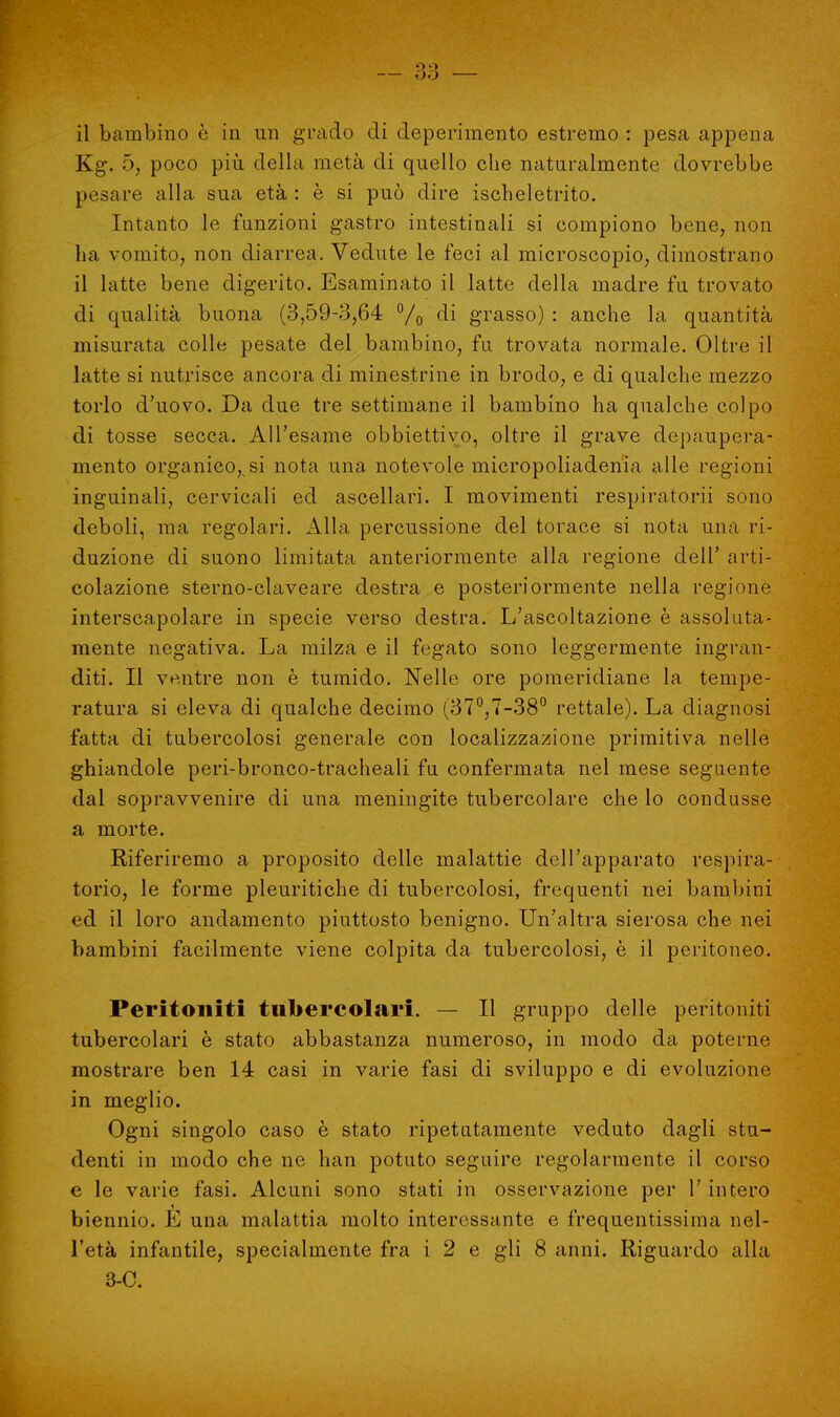 Kg. 5, poco più della metà di quello che naturalmente dovrebbe pesare alla sua età : è si può dire ischeletrito. Intanto le funzioni gastro intestinali si compiono bene, non ha vomito, non diarrea. Vedute le feci al microscopio, dimostrano il latte bene digerito. Esaminato il latte della madre fu trovato di qualità buona (3,59-3,64 % di grasso) : anche la quantità misurata colle pesate del bambino, fu trovata normale. Oltre il latte si nutrisce ancora di minestrine in brodo, e di qualche mezzo torlo d'uovo. Da due tre settimane il bambino ha qualche colpo di tosse secca. All'esame obbiettivo, oltre il grave depaupera- mento organico^si nota una notevole micropoliadenia alle regioni inguinali, cervicali ed ascellari. I movimenti respiratori sono deboli, ma regolari. Alla percussione del torace si nota una ri- duzione di suono limitata anteriormente alla regione dell' arti- colazione sterno-claveare destra e posteriormente nella regione interscapolare in specie verso destra. L'ascoltazione è assoluta- mente negativa. La milza e il fegato sono leggermente ingran- diti. Il ventre non è tumido. Nelle ore pomeridiane la tempe- ratura si eleva di qualche decimo (37°,7-38° rettale). La diagnosi fatta di tubercolosi generale con localizzazione primitiva nelle ghiandole peri-bronco-tracheali fu confermata nel mese seguente dal sopravvenire di una meningite tubercolare che lo condusse a morte. Riferiremo a proposito delle malattie dell'apparato respira- torio, le forme pleuritiche di tubercolosi, frequenti nei bambini ed il loro andamento piuttosto benigno. Un'altra sierosa che nei bambini facilmente viene colpita da tubercolosi, è il peritoneo. Peritoniti tubercolari. — Il gruppo delle peritoniti tubercolari è stato abbastanza numeroso, in modo da poterne mostrare ben 14 casi in varie fasi di sviluppo e di evoluzione in meglio. Ogni singolo caso è stato ripetutamente veduto dagli stu- denti in modo che ne han potuto seguire regolarmente il corso e le varie fasi. Alcuni sono stati in osservazione per l'intero biennio. E una malattia molto interessante e frequentissima nel- l'età infantile, specialmente fra i 2 e gli 8 anni. Riguardo alla 3-0.