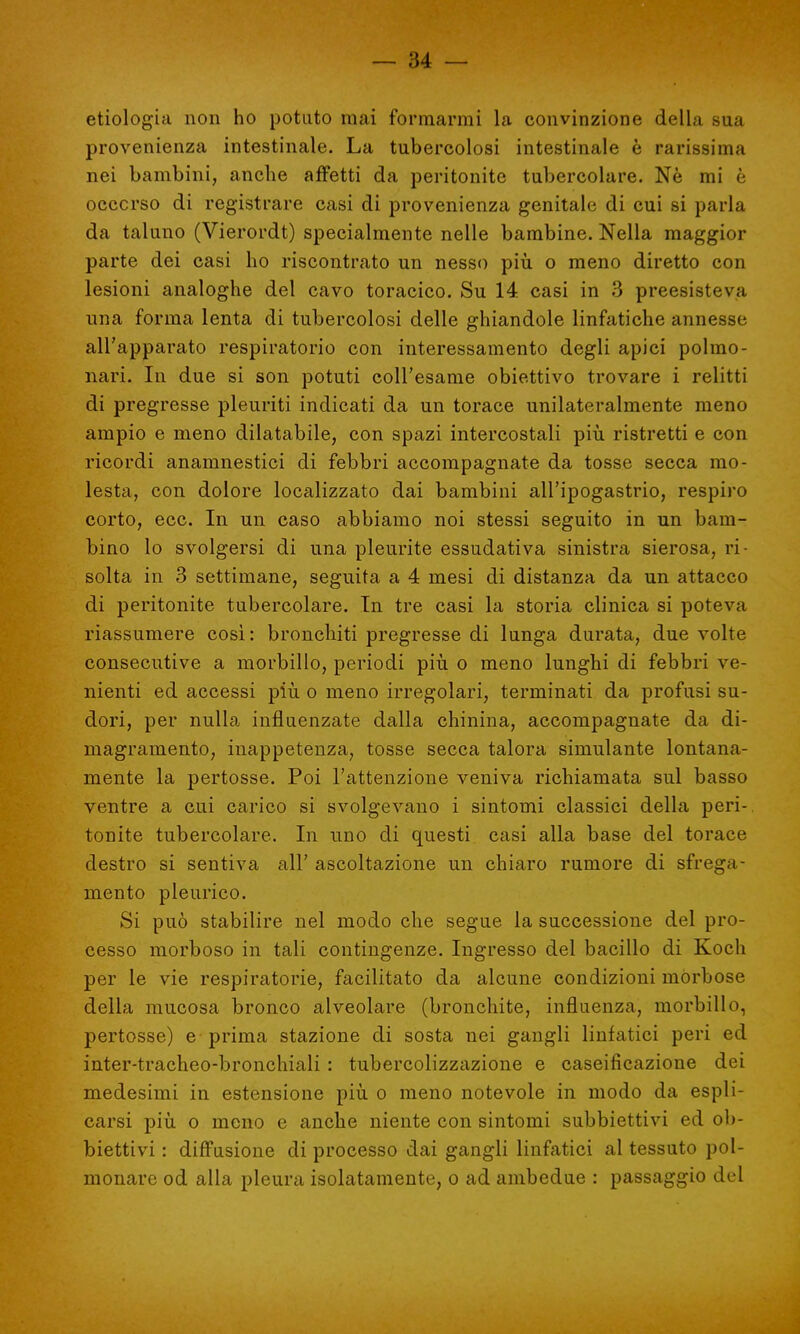 etiologia non ho potuto mai formarmi la convinzione della sua provenienza intestinale. La tubercolosi intestinale è rarissima nei bambini, anche affetti da peritonite tubercolare. Nè mi è occorso di registrare casi di provenienza genitale di cui si parla da taluno (Vierordt) specialmente nelle bambine. Nella maggior parte dei casi ho riscontrato un nesso più o meno diretto con lesioni analoghe del cavo toracico. Su 14 casi in 3 preesisteva una forma lenta di tubercolosi delle ghiandole linfatiche annesse all'apparato respiratorio con interessamento degli apici polmo- nari. In due si son potuti coll'esame obiettivo trovare i relitti di pregresse pleuriti indicati da un torace unilateralmente meno ampio e meno dilatabile, con spazi intercostali più ristretti e con ricordi anamnestici di febbri accompagnate da tosse secca mo- lesta, con dolore localizzato dai bambini all'ipogastrio, respiro corto, ecc. In un caso abbiamo noi stessi seguito in un bam- bino lo svolgersi di una pleurite essudativa sinistra sierosa, ri- solta in 3 settimane, seguita a 4 mesi di distanza da un attacco di peritonite tubercolare. In tre casi la storia clinica si poteva riassumere così : bronchiti pregresse di lunga durata, due volte consecutive a morbillo, periodi più o meno lunghi di febbri ve- nienti ed accessi più o meno irregolari, terminati da profusi su- dori, per nulla influenzate dalla chinina, accompagnate da di- magramento, inappetenza, tosse secca talora simulante lontana- mente la pertosse. Poi l'attenzione veniva richiamata sul basso ventre a cui carico si svolgevano i sintomi classici della peri- tonite tubercolare. In uno di questi casi alla base del torace destro si sentiva all' ascoltazione un chiaro rumore di sfrega- mento pleurico. Si può stabilire nel modo che segue la successione del pro- cesso morboso in tali contingenze. Ingresso del bacillo di Koch per le vie respiratorie, facilitato da alcune condizioni morbose della mucosa bronco alveolare (bronchite, influenza, morbillo, pertosse) e prima stazione di sosta nei gangli linfatici peri ed inter-tracheo-bronchiali : tubercolizzazione e caseificazione dei medesimi in estensione più o meno notevole in modo da espli- carsi più o meno e anche niente con sintomi subbiettivi ed ob- biettivi : diffusione di processo dai gangli linfatici al tessuto pol- monare od alla pleura isolatamente, o ad ambedue : passaggio del