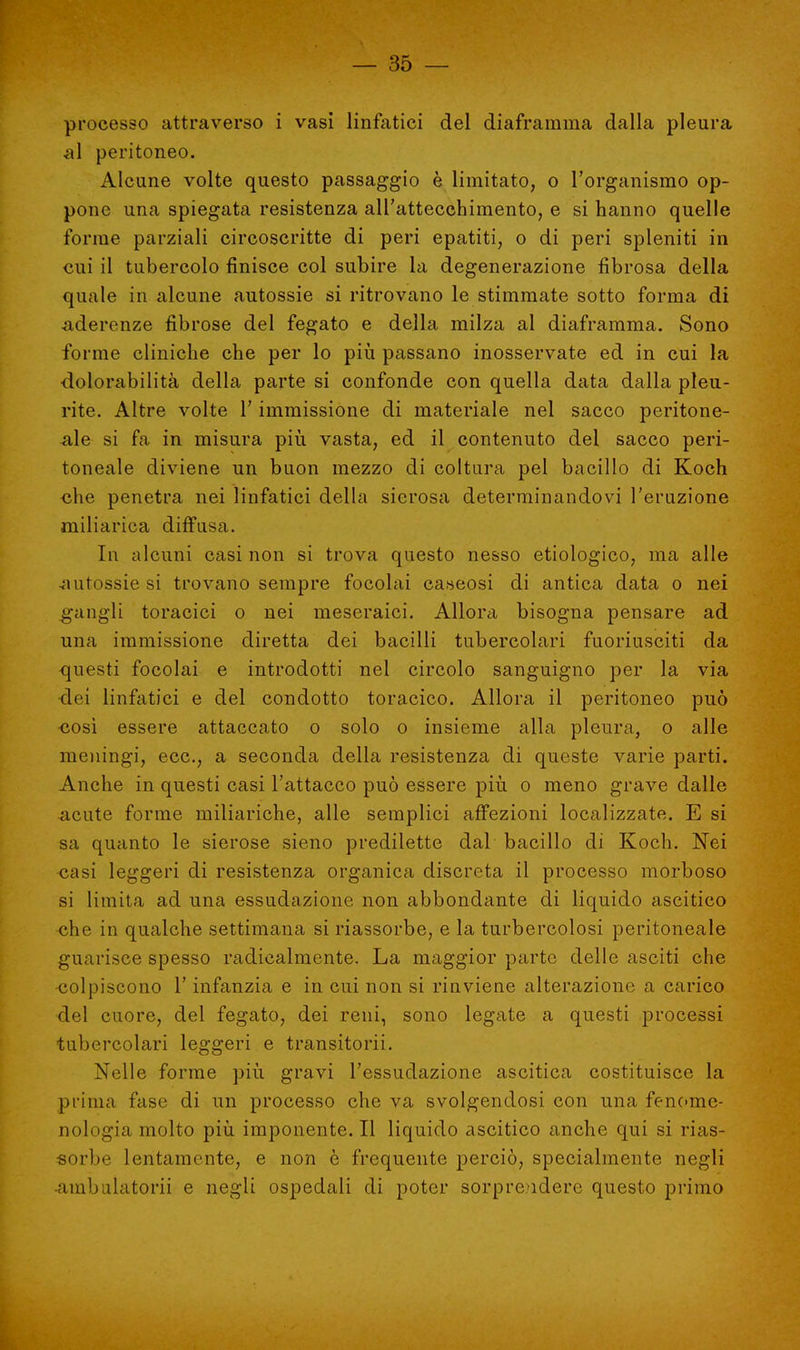 processo attraverso i vasi linfatici del diaframma dalla pleura aì peritoneo. Alcune volte questo passaggio è limitato, o l'organismo op- pone una spiegata resistenza all'attecchimento, e si hanno quelle forme parziali circoscritte di peri epatiti, o di peri spleniti in cui il tubercolo finisce col subire la degenerazione fibrosa della quale in alcune autossie si ritrovano le stimmate sotto forma di aderenze fibrose del fegato e della milza al diaframma. Sono forme cliniche che per lo più passano inosservate ed in cui la ■dolorabilità della parte si confonde con quella data dalla pleu- rite. Altre volte l'immissione di materiale nel sacco peritone- ale si fa in misura più vasta, ed il contenuto del sacco peri- toneale diviene un buon mezzo di coltura pel bacillo di Koch che penetra nei linfatici della sierosa determinandovi l'eruzione miliarica diffusa. In alcuni casi non si trova questo nesso etiologico, ma alle autossie si trovano sempre focolai caseosi di antica data o nei gangli toracici o nei meseraici. Allora bisogna pensare ad una immissione diretta dei bacilli tubercolari fuoriusciti da questi focolai e introdotti nel circolo sanguigno per la via •dei linfatici e del condotto toracico. Allora il peritoneo può xiosì essere attaccato o solo o insieme alla pleura, o alle meningi, ecc., a seconda della resistenza di queste varie parti. Anche in questi casi l'attacco può essere più o meno grave dalle acute forme miliariche, alle semplici affezioni localizzate. E si sa quanto le sierose sieno predilette dal bacillo di Koch. Nei casi leggeri di resistenza organica discreta il processo morboso si limita ad una essudazione non abbondante di liquido ascitico che in qualche settimana si riassorbe, e la turbercolosi peritoneale guarisce spesso radicalmente. La maggior parte delle asciti che colpiscono l'infanzia e in cui non si rinviene alterazione a carico •del cuore, del fegato, dei reni, sono legate a questi processi tubercolari leggeri e transitorii. Nelle forme più gravi l'essudazione ascitica costituisce la prima fase di un processo che va svolgendosi con una fenome- nologia molto più imponente. Il liquido ascitico anche qui si rias- sorbe lentamente, e non è frequente perciò, specialmente negli •ambulatorii e negli ospedali di poter sorprendere questo primo