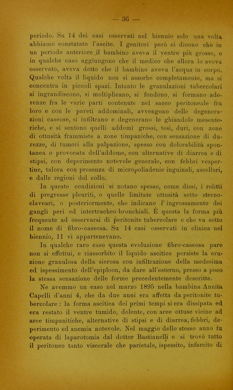 - 30 — periodo. Su 14 dei casi osservati nel biennio solo una volta abbiamo constatato l'ascite. I genitori però ci dicono che in un periodo anteriore jl bambino aveva il ventre più grosso, e in qualche caso aggiungono che il medico che allora lo aveva osservato, aveva detto che il bambino aveva l'acqua in corpo. Qualche volta il liquido non si assorbe completamente, ma si concentra in piccoli spazi. Intanto le granulazioni tubercolari si ingrandiscono, si moltiplicano, si fondono, si formano ade- renze fra le varie parti contenute nel sacco peritoneale fra loro e con le pareti addominali, avvengono delle degenera- zioni caseose, si infiltrano e degenerano le ghiandole mesente- riche, e si sentono quelli addomi grossi, tesi, duri, con zone di ottusità frammiste a zone timpaniche, con sensazione di du- rezze, di tumori alla palpazione, spesso con dolorabilità spon- tanea o provocata dell'addome, con alternative di diarrea e di stipsi, con deperimento notevole generale, con febbri vesper- tine, talora con presenza di micropoliadenie inguinali, ascellari, e dalle regioni del collo. In queste condizioni si notano spesso, come dissi, i relitti di pregresse pleuriti, o quelle limitate ottusità sotto sterno- claveari, o posteriormente, che indicano Y ingrossamento dei gangli peri ed intertracheo-bronchiali. E questa la forma più frequente ad osservarsi di peritonite tubercolare e che va sotto il nome di fibro-caseosa. Su 14 casi osservati in clinica nel biennio, 11 vi appartenevano. In qualche raro caso questa evoluzione fibro-caseosa pare non si effettui, e riassorbito il liquido ascitico persiste la eru- zione granulosa della sierosa con infiltrazione della medesima ed ispessimento dell'epiploon, da dare all'esterno, presso a poco la stessa sensazione delle forme precedentemente descritte. Ne avemmo un caso nel marzo 1895 nella bambina Annita Capelli d'anni 4, che da due anni era affetta da peritonite tu- bercolare : la forma ascitica dei primi tempi si era dissipata ed, era restato il ventre tumido, dolente, con aree ottuse vicine ad aree timpanitiche, alternative di stipsi e di diarrea, febbri, de- perimento ed anemia notevole. Nel maggio dello stesso anno fu operata di laparotomia dal dottor Bastianelli e si trovò tutto il peritoneo tanto viscerale che parietale, ispessito, infarcito di