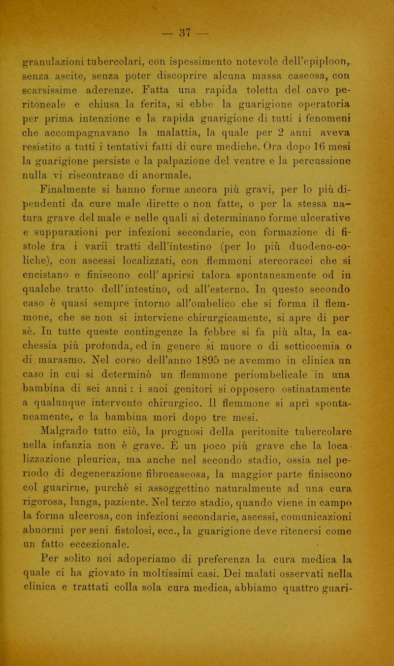 granulazioni tubercolari, con ispessimento notevole dell'epiploon, senza ascite, senza poter discoprire alcuna massa caseosa, con scarsissime aderenze. Fatta una rapida toletta del cavo pe- ritoneale e chiusa la ferita, si ebbe la guarigione operatoria per prima intenzione e la rapida guarigione di tutti i fenomeni che accompagnavano la malattia, la quale per 2 anni aveva resistito a tutti i tentativi fatti di cure mediche. Ora dopo 16 mesi la guarigione persiste e la palpazione del ventre e la percussione nulla vi riscontrano di anormale. Finalmente si hanno forme ancora più gravi, per lo più di- pendenti da cure male dirette o non fatte, o per la stessa na- tura grave del male e nelle quali si determinano forme ulcerative e suppurazioni per infezioni secondarie, con formazione di fi- stole fra i varii tratti dell'intestino (per lo più duodeno-co- liche), con ascessi localizzati, con flemmoni stercoracei che si encistano e finiscono coli' aprirsi talora spontaneamente od in qualche tratto dell'intestino, od all'esterno. In questo secondo caso è quasi sempre intorno all'ombelico che si forma il flem- mone, che se non si interviene chirurgicamente, si apre di per sè. In tutte queste contingenze la febbre si fa più alta, la ca- chessia più profonda, ed in genere si muore o di setticoemia o di marasmo. Nel corso dell'anno 1895 ne avemmo in clinica un caso in cui si determinò un flemmone periombelicale in una bambina di sei anni : i suoi genitori si opposero ostinatamente a qualunque intervento chirurgico. Il flemmone si aprì sponta- neamente, e la bambina morì dopo tre mesi. Malgrado tutto ciò, la prognosi della peritonite tubercolare nella infanzia non è grave. E un poco più grave che la loca- lizzazione pleurica, ma anche nel secondo stadio, ossia nel pe- riodo di degenerazione fìbrocaseosa, la maggior parte finiscono col guarirne, purché si assoggettino naturalmente ad una cura rigorosa, lunga, paziente. Nel terzo stadio, quando viene in campo la forma ulcerosa, con infezioni secondarie, ascessi, comunicazioni abnormi per seni fistolosi, ecc., la guarigione deve ritenersi come un fatto eccezionale. Per solito noi adoperiamo di preferenza la cura medica la quale ci ha giovato in moltissimi casi. Dei malati osservati nella clinica e trattati colla sola cura medica, abbiamo quattro guari-