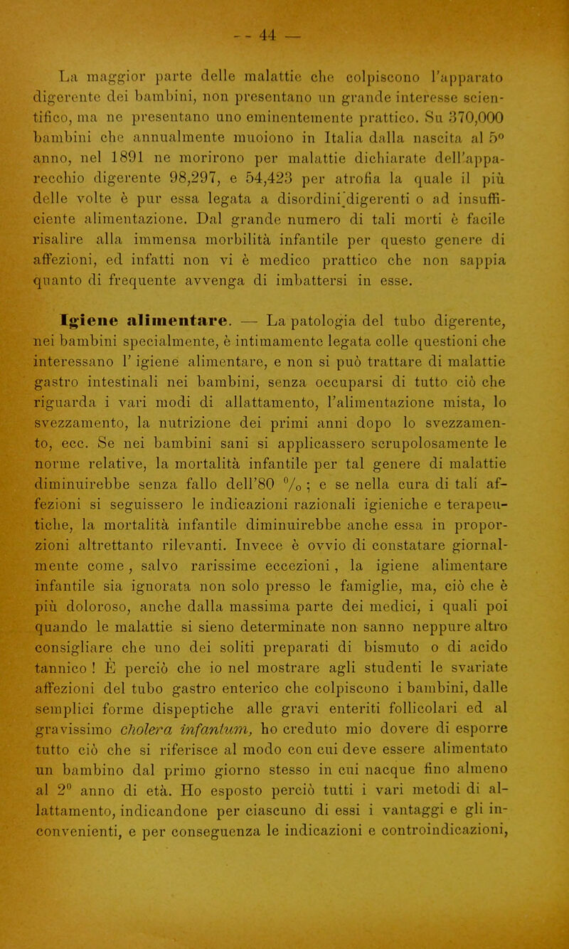 La maggior parte delle malattie che colpiscono l'apparato digerente dei bambini, non presentano un grande interesse scien- tifico, ma ne presentano uno eminentemente prattico. Su 370,000 bambini che annualmente muoiono in Italia dalla nascita al 5° anno, nel 1891 ne morirono per malattie dichiarate dell'appa- recchio digerente 98,297, e 54,423 per atrofia la quale il più delle volte è pur essa legata a disordini'digerenti o ad insuffi- ciente alimentazione. Dal grande numero di tali morti è facile risalire alla immensa morbilità infantile per questo genere di affezioni, ed infatti non vi è medico prattico che non sappia quanto di frequente avvenga di imbattersi in esse. Igiene alimentare. — La patologia del tubo digerente, nei bambini specialmente, è intimamente legata colle questioni che interessano l'igiene alimentare, e non si può trattare di malattie gastro intestinali nei bambini, senza occuparsi di tutto ciò che riguarda i vari modi di allattamento, l'alimentazione mista, lo svezzamento, la nutrizione dei primi anni dopo lo svezzamen- to, ecc. Se nei bambini sani si applicassero scrupolosamente le norme relative, la mortalità infantile per tal genere di malattie diminuirebbe senza fallo dell'80 °/0 ; e se nella cura di tali af- fezioni si seguissero le indicazioni razionali igieniche e terapeu- tiche, la mortalità infantile diminuirebbe anche essa in propor- zioni altrettanto rilevanti. Invece è ovvio di constatare giornal- mente come , salvo rarissime eccezioni, la igiene alimentare infantile sia ignorata non solo presso le famiglie, ma, ciò che è più doloroso, anche dalla massima parte dei medici, i quali poi quando le malattie si sieno determinate non sanno neppure altro consigliare che uno dei soliti preparati di bismuto o di acido tannico ! E perciò che io nel mostrare agli studenti le svariate affezioni del tubo gastro enterico che colpiscono i bambini, dalle semplici forme dispeptiche alle gravi enteriti follicolari ed al gravissimo cholera infantum, ho creduto mio dovere di esporre tutto ciò che si riferisce al modo con cui deve essere alimentato un bambino dal primo giorno stesso in cui nacque fino almeno al 2° anno di età. Ho esposto perciò tutti i vari metodi di al- lattamento, indicandone per ciascuno di essi i vantaggi e gli in- convenienti, e per conseguenza le indicazioni e controindicazioni,