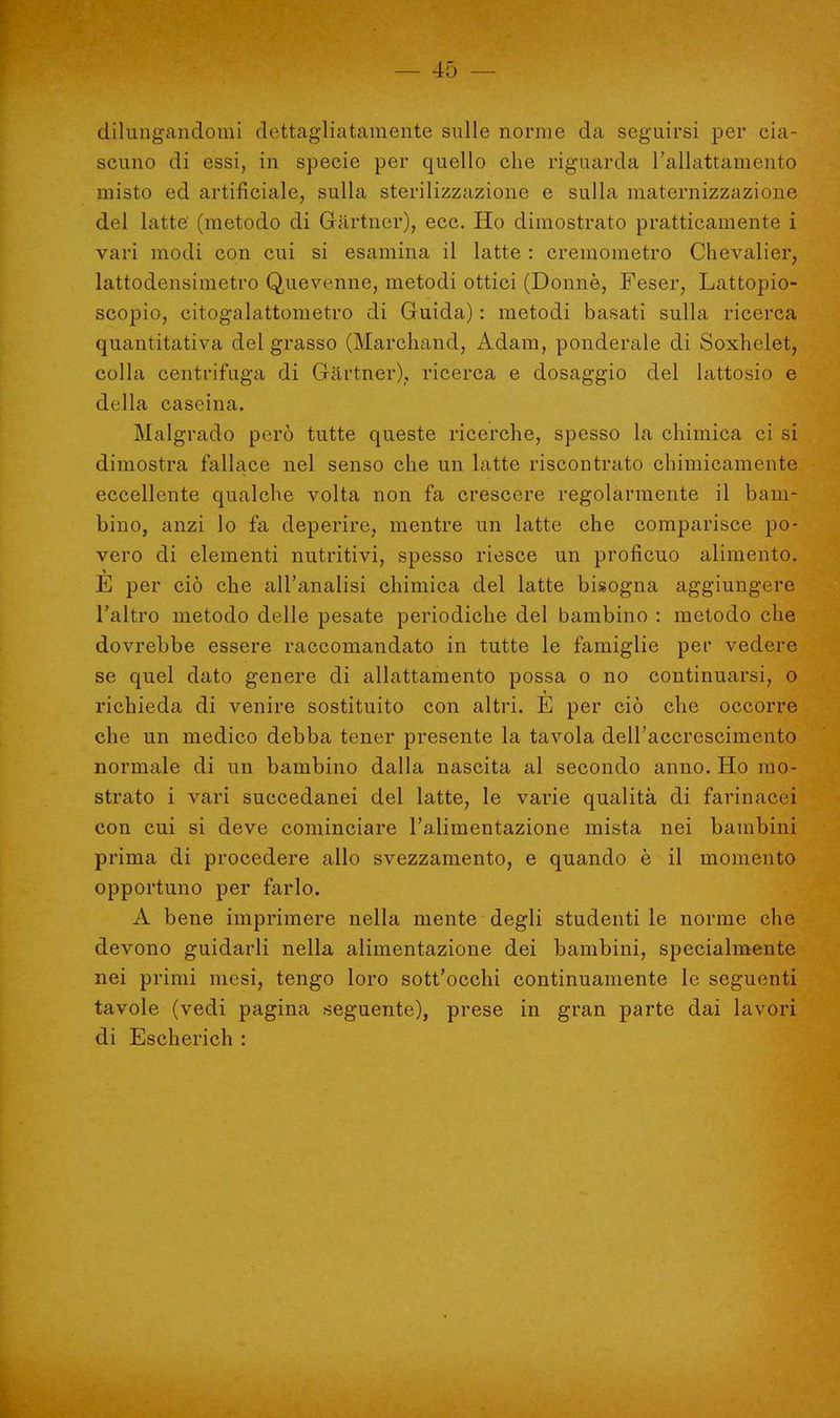 dilungandomi dettagliatamente sulle norme da seguirsi per cia- scuno di essi, in specie per quello che riguarda l'allattamento misto ed artificiale, sulla sterilizzazione e sulla maternizzazione del latte' (metodo di Gartner), ecc. Ho dimostrato pratticamente i vari modi con cui si esamina il latte : cremometro Chevalier, lattodensimetro Quevenne, metodi ottici (Donne, Feser, Lattopio- scopio, citogalattometro di Guida) : metodi basati sulla ricerca quantitativa del grasso (Marchand, Adam, ponderale di Soxhelet, colla centrifuga di Gartner), ricerca e dosaggio del lattosio e dt lla cascina. Malgrado però tutte queste ricerche, spesso la chimica ci si dimostra fallace nel senso che un latte riscontrato chimicamente eccellente qualche volta non fa crescere regolarmente il bam- bino, anzi lo fa deperire, mentre un latte che comparisce po- vero di elementi nutritivi, spesso riesce un proficuo alimento. E per ciò che all'analisi chimica del latte bisogna aggiungere l'altro metodo delle pesate periodiche del bambino : metodo che dovrebbe essere raccomandato in tutte le famiglie per vedere se quel dato genere di allattamento possa o no continuarsi, o richieda di venire sostituito con altri. E per ciò che occorre che un medico debba tener presente la tavola dell'accrescimento normale di un bambino dalla nascita al secondo anno. Ho mo- strato i vari succedanei del latte, le varie qualità di farinacei con cui si deve cominciare l'alimentazione mista nei bambini prima di procedere allo svezzamento, e quando è il momento opportuno per farlo. A bene imprimere nella mente degli studenti le norme che devono guidarli nella alimentazione dei bambini, specialmente nei primi mesi, tengo loro sott'occhi continuamente le seguenti tavole (vedi pagina seguente), prese in gran parte dai lavori di Escherich :