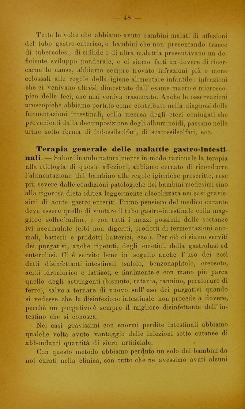 Tutte le volte che abbiamo avuto bambini malati di affezioni del tubo gastro-enterico, o bambini che non presentando tracce di tubercolosi, di sifilide o di altra malattia presentavano un de- ficiente sviluppo ponderale, e ci siamo fatti un dovere di ricer- carne le cause, abbiamo sempre trovato infrazioni più o meno colossali alle regole della igiene alimentare infantile : infrazioni che ci venivano altresì dimostrate dall' esame macro e microsco- pico delle feci, che mai veniva trascurato. Anche le osservazioni uroscopiche abbiamo portato come contributo nella diagnosi delle fermentazioni intestinali, colla ricerca degli eteri coniugati che provenienti dalla decomposizione degli albuminoidi, passano nelle urine sotto forma di indossilsolfati, di scatossilsolfati, ecc. Terapia generale delle malattie gastro-intesti- nali. — Subordinando naturalmente in modo razionale la terapia alla etiologia di queste affezioni, abbiamo cercato di ricondurre l'alimentazione del bambino alle regole igieniche prescritte, rese più severe dalle condizioni patologiche dei bambini medesimi sino alla rigorosa dieta idrica leggermente alcoolizzata nei casi gravis- simi di acute gastro-enteriti. Primo pensiero del medico curante deve essere quello di vuotare il tubo gastro-intestinale colla mag- giore sollecitudine, e con tutti i mezzi possibili dalle sostanze ivi accumulate (cibi non digeriti, prodotti di fermentazioni ano- mali, batterii e prodotti batterici, ecc.). Per ciò ci siamo serviti dei purgativi, anche ripetuti, degli emetici, della gastrolusi ed enterolusi. Ci è servito bene in seguito anche 1' uso dei così detti disinfettanti intestinali (salolo, benzonaphtolo, creosoto, acidi idroclorico e lattico), e finalmente e con mano più parca quello degli astringenti (bismuto, ratania, tannino, percloruro di ferro), salvo a tornare di nuovo sull' uso dei purgativi quando si vedesse che la disinfezione intestinale non procede a dovere, perchè un purgativo è sempre il migliore disinfettante dell' in- testino che si conosca. Nei casi gravissimi con enormi perdite intestinali abbiamo qualche volta avuto vantaggio delle iniezioni sotto cutanee di abbondanti quantità di siero artificiale. Con questo metodo abbiamo perduto un solo dei bambini da noi curati nella clinica, con tutto che ne avessimo avuti alcuni