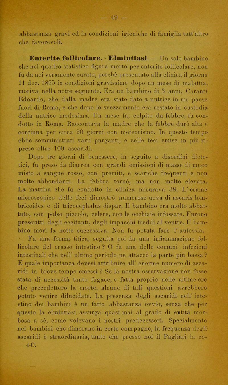 abbastanza gravi ed in condizioni igieniche di famiglia tutt'altro che favorevoli. Enterite follicolare. - Elmintiasi. — Un solo bambino che nel quadro statistico figura morto per enterite follicolare, non fu da noi veramente curato, perchè presentato alla clinica il giorno 11 dee. 1895 in condizioni gravissime dopo un mese di malattia, moriva nella notte seguente. Era un bambino di 3 anni, Garanti Edoardo, che dalla madre era stato dato a nutrice in un paese fuori di Roma, e che dopo lo svezzamento era restato in custodia della nutrice medesima. Un mese fa, colpito da febbre, fu con- dotto in Roma. Raccontava la madre che la febbre durò alta e continua per circa 20 giorni con meteorismo. In questo tempo ebbe somministrati varii purganti, e colle feci emise in più. ri- prese oltre 100 ascaridi. Dopo tre giorni di benessere, in seguito a disordini diete- tici, fu preso da diarrea con grandi emissioni di masse di muco misto a sangue rosso, con premiti, e scariche frequenti e non molto abbondanti. La febbre tornò, ma non molto elevata. La mattina che fu condotto in clinica misurava 38. L; esame microscopico delle feci dimostrò numerose uova di ascaris lom- bricoides e di tricocephalus dispar. Il bambino era molto abbat- tuto, con polso piccolo, celere, con le occhiaie infossate. Furono prescritti degli eccitanti, degli impacchi freddi al ventre. Il bam- bino morì la notte successiva. Non fu potuta fare V autossia. Fu una forma tifica, seguita poi da una infiammazione fol- licolare del crasso intestino ? 0 fu una delle comuni infezioni intestinali che nell' ultimo periodo ne attaccò la parte più bassa? E quale importanza devesi attribuire all' enorme numero di asca- ridi in breve tempo emessi ? Se la nostra osservazione non fosse stata di necessità tanto fugace, e fatta proprio nelle ultime ore che precedettero la morte, alcune di tali questioni avrebbero potuto venire dilucidate. La presenza degli ascaridi nelF inte- stino dei bambini è un fatto abbastanza ovvio, senza che per questo la elmintiasi, assurga quasi mai al grado di entità mor- bosa a se, come volevano i nostri predecessori. Specialmente nei bambini che dimorano in certe campagne, la frequenza degli ascaridi è straordinaria, tanto che presso noi il Pagliari la co- 4-C.