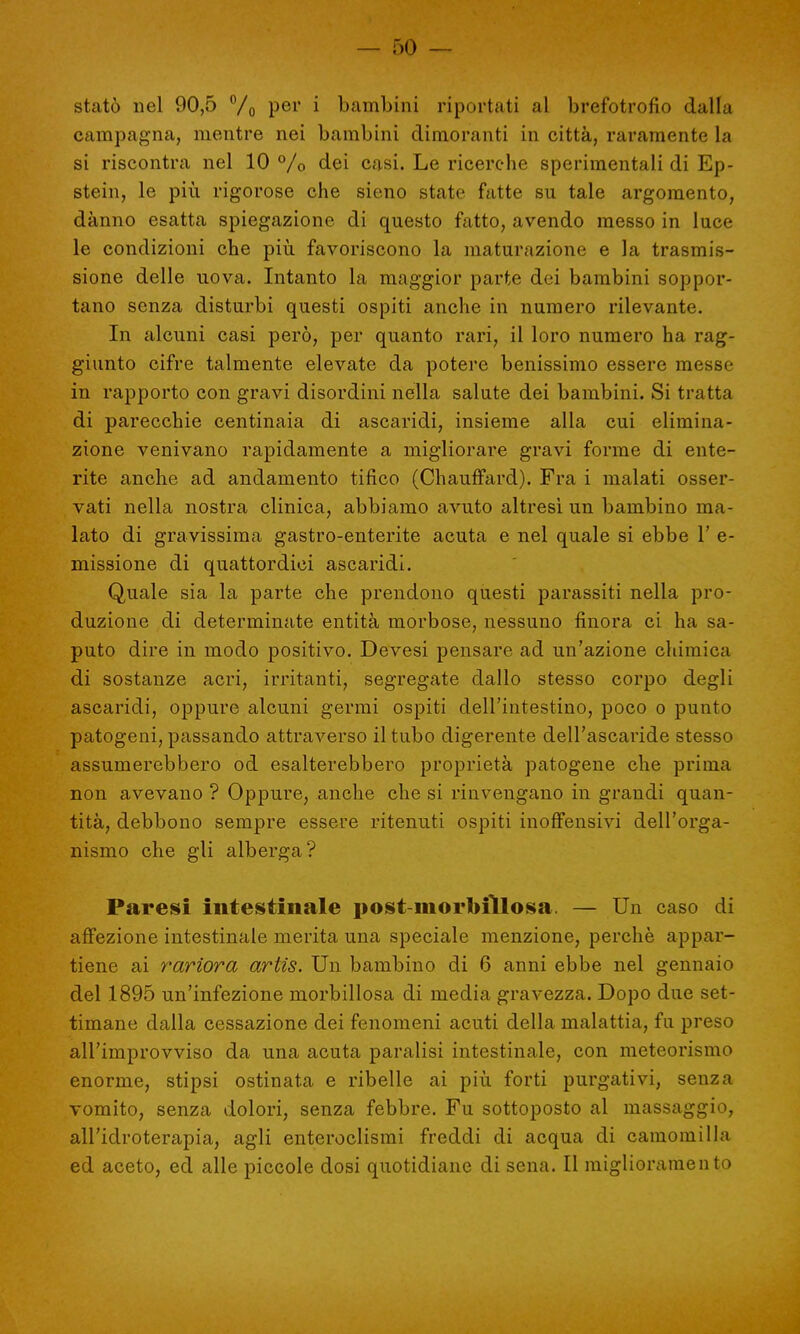 statò nel 90,5 % per i bambini riportati al brefotrofio dalla campagna, mentre nei bambini dimoranti in città, raramente la si riscontra nel 10 %> dei casi. Le ricerche sperimentali di Ep- stein, le più rigorose che sieno state fatte su tale argomento, danno esatta spiegazione di questo fatto, avendo messo in luce le condizioni che più favoriscono la maturazione e la trasmis- sione delle uova. Intanto la maggior parte dei bambini soppor- tano senza disturbi questi ospiti anche in numero rilevante. In alcuni casi però, per quanto rari, il loro numero ha rag- giunto cifre talmente elevate da potere benissimo essere messe in rapporto con gravi disordini nella salate dei bambini. Si tratta di parecchie centinaia di ascaridi, insieme alla cui elimina- zione venivano rapidamente a migliorare gravi forme di ente- rite anche ad andamento tifico (Chauffard). Fra i inalati osser- vati nella nostra clinica, abbiamo avuto altresì un bambino ma- lato di gravissima gastro-enterite acuta e nel quale si ebbe 1' e- missione di quattordici ascaridi. Quale sia la parte che prendono questi parassiti nella pro- duzione di determinate entità morbose, nessuno finora ci ha sa- puto dire in modo positivo. Devesi pensare ad un'azione chimica di sostanze acri, irritanti, segregate dallo stesso corpo degli ascaridi, oppure alcuni germi ospiti dell'intestino, poco o punto patogeni, passando attraverso il tubo digerente dell'ascaride stesso assumerebbero od esalterebbero proprietà patogene che prima non avevano ? Oppure, anche che si rinvengano in grandi quan- tità, debbono sempre essere ritenuti ospiti inoffensivi dell'orga- nismo che gli alberga? Paresi intestinale post-morbillosa. — Un caso di affezione intestinale merita una speciale menzione, perchè appar- tiene ai rariora artis. Un bambino di 6 anni ebbe nel gennaio del 1895 un'infezione morbillosa di media gravezza. Dopo due set- timane dalla cessazione dei fenomeni acuti della malattia, fu preso all'improvviso da una acuta paralisi intestinale, con meteorismo enorme, stipsi ostinata e ribelle ai più forti purgativi, senza vomito, senza dolori, senza febbre. Fu sottoposto al massaggio, all'idroterapia, agli enteroclismi freddi di acqua di camomilla ed aceto, ed alle piccole dosi quotidiane di sena. Il miglioramento