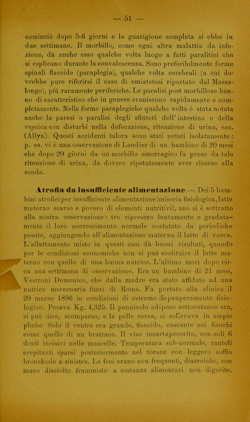 ■cominciò dopo 5-6 giorni e la guarigione completa si ebbe in due settimane. Il morbillo, come ogni altra malattia da infe- zione, dà anche esso qualche volta luogo a fatti paralitici che si esplicano durante la convalescenza. Sono preferibilmente forme spinali flaccide (paraplegia), qualche volta cerebrali (a cui do- vrebbe pure riferirsi il caso di emiatetosi riportato dal Massa- longo), più raramente periferiche. Le paralisi post morbillose han- no di caratteristico che in genere svaniscono rapidamente e com- pletamente. Nelle forme paraplegiche qualche volta è stata notata anche la paresi o paralisi degli sfinteri dell' intestino o della vescica con disturbi nella defecazione, ritenzione di urina, ecc. (Allyn). Questi accidenti talora sono stati notati isolatamente : p. es. vi è una osservazione di Landier di un bambino di 20 mesi che dopo 20 giorni da un morbillo emorragico fu preso da tale ritenzione di urina, da dovere ripetutamente aver ricorso alla sonda. Atrofia da insufficiente alimentazione.— Dei 5 bam- bini atrofici per insufficiente alimentazione (miseria fisiologica, latte materno scarso e povero di elementi nutritivi), uno si è sottratto alla nostra osservazione : tre ripresero lentamente e gradata- mente il loro accrescimento normale costatato da periodiche pesate, aggiungendo all'alimentazione materna il latte di vacca. L'allattamento misto in questi casi dà buoni risultati, quando per le condizioni economiche non si può sostituire il latte ma- terno con quello di una buona nutrice. L'ultimo morì dopo cir- ca una settimana di osservazione. Era un bambino di 21 mesi, Vestroni Domenico, che dalla madre era stato affidato ad una nutrice mercenaria fuori di Roma. Fu portato alla clinica il 20 marzo 1896 in condizioni di estremo depauperamento fisio- logico. Pesava Kg. 4,325. Il pannicolo adiposo sottocutaneo era, si può dire, scomparso, e la pelle cerea, si sollevava in ampie pliche. Solo il ventre era grande, flaccido, cascante sui fianchi come quello di un bratrace. Il viso incartapecorito, con soli 6 denti incisivi nelle mascelle. Temperatura sub-normale, rantoli crepitanti sparsi posteriormente nel torace con leggero soffio bronchiale a sinistra. Le feci erano non frequenti, diarroiche, con muco clisciolto frammisto a sostanze alimentari non digerite.