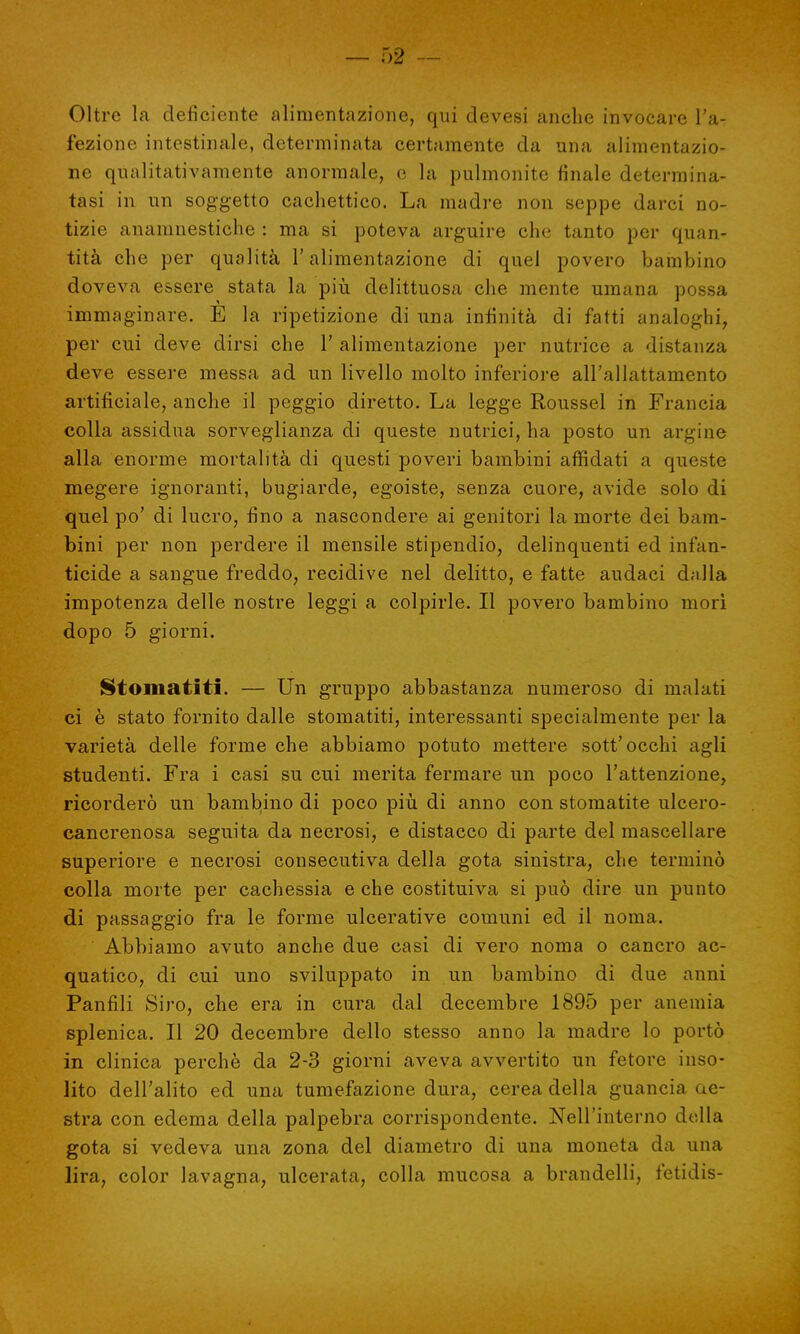 Oltre la deficiente alimentazione, qui devesi anche invocare In- fezione intestinale, determinata certamente da una alimentazio- ne qualitativamente anormale, e la pulmonite finale determina- tasi in un soggetto cachettico. La madre non seppe darci no- tizie anamnestiche : ma si poteva arguire che tanto per quan- tità che per qualità l'alimentazione di quel povero bambino doveva essere stata la più delittuosa che mente umana possa immaginare. E la ripetizione di una infinità di fatti analoghi, per cui deve dirsi che V alimentazione per nutrice a distanza deve essere messa ad un livello molto inferiore all'allattamento artificiale, anche il peggio diretto. La legge Roussel in Francia colla assidua sorveglianza di queste nutrici, ha posto un argine alla enorme mortalità di questi poveri bambini affidati a queste megere ignoranti, bugiarde, egoiste, senza cuore, avide solo di quel po' di lucro, fino a nascondere ai genitori la morte dei bam- bini per non perdere il mensile stipendio, delinquenti ed infan- ticide a sangue freddo, recidive nel delitto, e fatte audaci dalla impotenza delle nostre leggi a colpirle. Il povero bambino morì dopo 5 giorni. Stomatiti. — Un gruppo abbastanza numeroso di malati ci è stato fornito dalle stomatiti, interessanti specialmente per la varietà delle forme che abbiamo potuto mettere sott'occhi agli studenti. Fra i casi su cui merita fermare un poco l'attenzione, ricorderò un bambino di poco più di anno con stomatite ulcero- cancrenosa seguita da necrosi, e distacco di parte del mascellare superiore e necrosi consecutiva della gota sinistra, che terminò colla morte per cachessia e che costituiva si può dire un punto di passaggio fra le forme ulcerative comuni ed il noma. Abbiamo avuto anche due casi di vero noma o cancro ac- quatico, di cui uno sviluppato in un bambino di due anni Panfili Siro, che era in cura dal decembre 1895 per anemia splenica. Il 20 decembre dello stesso anno la madre lo portò in clinica perchè da 2-3 giorni aveva avvertito un fetore inso- lito dell'alito ed una tumefazione dura, cerea della guancia de- stra con edema della palpebra corrispondente. Nell'interno della gota si vedeva una zona del diametro di una moneta da una lira, color lavagna, ulcerata, colla mucosa a brandelli, fetidis-