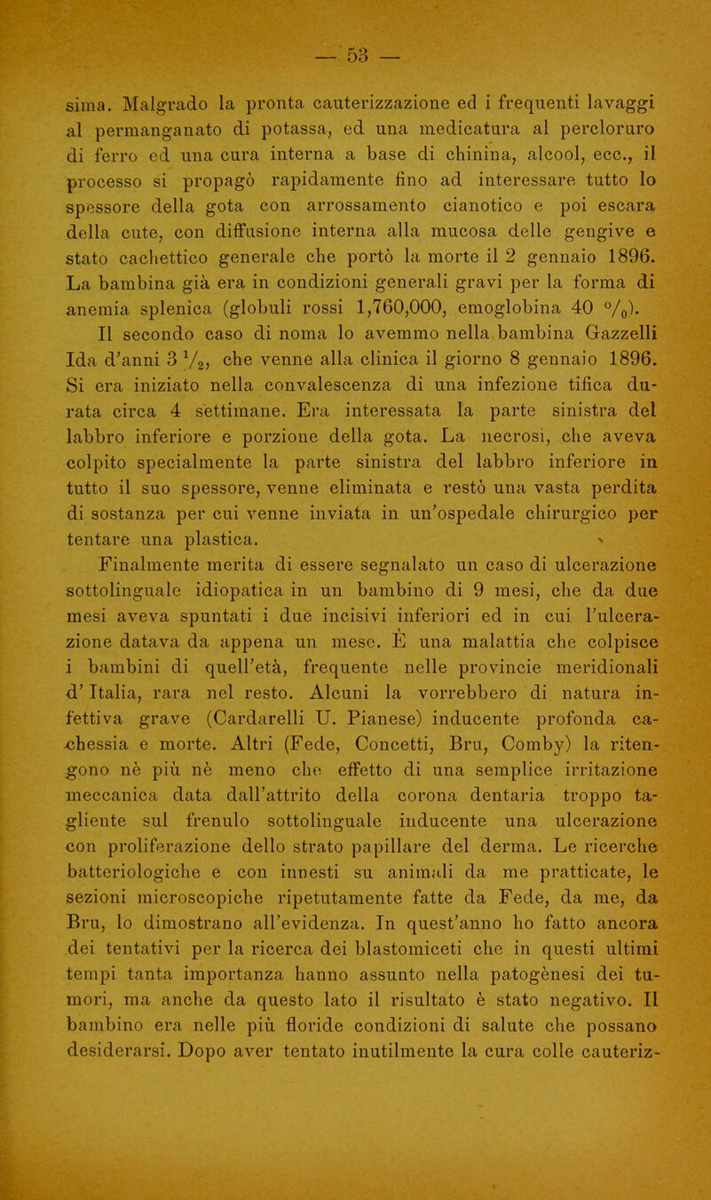sima. Malgrado la pronta cauterizzazione ed i frequenti lavaggi al permanganato di potassa, ed una medicatura al percloruro di ferro ed una cura interna a base di chinina, alcool, ecc., il processo si propagò rapidamente fino ad interessare tutto lo spessore della gota con arrossamento cianotico e poi escara della cute, con diffusione interna alla mucosa delle gengive e stato cachettico generale che portò la morte il 2 gennaio 1896. La bambina già era in condizioni generali gravi per la forma di anemia splenica (globuli rossi 1,760,000, emoglobina 40 %)• Il secondo caso di noma lo avemmo nella bambina Gazzelli Ida d'anni 3 V2, che venne alla clinica il giorno 8 gennaio 1896. Si era iniziato nella convalescenza di una infezione tifica du- rata circa 4 settimane. Era interessata la parte sinistra del labbro inferiore e porzione della gota. La necrosi, che aveva colpito specialmente la parte sinistra del labbro inferiore in tutto il suo spessore, venne eliminata e restò una vasta perdita di sostanza per cui venne inviata in un'ospedale chirurgico per tentare una plastica. Finalmente merita di essere segnalato un caso di ulcerazione sottolinguale idiopatica in un bambino di 9 mesi, che da due mesi aveva spuntati i due incisivi inferiori ed in cui l'ulcera- zione datava da appena un mese. E una malattia che colpisce i bambini di quell'età, frequente nelle provincie meridionali cT Italia, rara nel resto. Alcuni la vorrebbero di natura in- fettiva grave (Cardarelli U. Pianese) inducente profonda ca- chessia e morte. Altri (Fede, Concetti, Bru, Comby) la riten- gono nè più nè meno che effetto di una semplice irritazione meccanica data dall'attrito della corona dentaria troppo ta- gliente sul frenulo sottolinguale inducente una ulcerazione con proliferazione dello strato papillare del derma. Le ricerche batteriologiche e con innesti su animali da me pratticate, le sezioni microscopiche ripetutamente fatte da Fede, da me, da Bru, lo dimostrano all'evidenza. In quest'anno ho fatto ancora dei tentativi per la ricerca dei blastomiceti che in questi ultimi tempi tanta importanza hanno assunto nella patogènesi dei tu- mori, ma anche da questo lato il risultato è stato negativo. Il bambino era nelle più floride condizioni di salute che possano desiderarsi. Dopo aver tentato inutilmente la cura colle cauteriz-