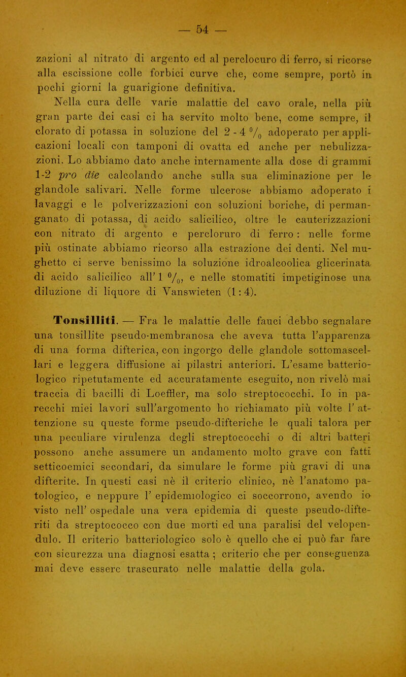 zazioni al nitrato di argento ed al perclocuro di ferro, si ricorse alla escissione colle forbici curve che, come sempre, portò in, pochi giorni la guarigione definitiva. Nella cura delle varie malattie del cavo orale, nella più gran parte dei casi ci ha servito molto bene, come sempre, il clorato di potassa in soluzione del 2-4 % adoperato per appli- cazioni locali con tamponi di ovatta ed anche per nebulizza- zioni. Lo abbiamo dato anche internamente alla dose di grammi 1-2 prò die calcolando anche sulla sua eliminazione per le glandole salivari. Nelle forme ulcerose abbiamo adoperato i lavaggi e le polverizzazioni con soluzioni boriche, di perman- ganato di potassa, di acido salicilico, oltre le cauterizzazioni con nitrato di argento e percloruro di ferro : nelle forme più ostinate abbiamo ricorso alla estrazione dei denti. Nel mu- ghetto ci serve benissimo la soluzione idroalcoolica glicerinata di acido salicilico all' 1 °/0, e nelle stomatiti impetiginose una diluzione di liquore di Vanswieten (1:4). Tonsilliti. — Fra le malattie delle fauci debbo segnalare una tonsillite pseudo-membranosa che aveva tutta l'apparenza di una forma difterica, con ingorgo delle glandole sottomascel- lari e leggera diffusione ai pilastri anteriori. L'esame batterio- logico ripetutamente ed accuratamente eseguito, non rivelò mai traccia di bacilli di Loeffìer, ma solo streptococchi. Io in pa- recchi miei lavori sull'argomento ho richiamato più volte 1' at- tenzione su queste forme pseudo-difteriche le quali talora per una peculiare virulenza degli streptococchi o di altri batteri possono anche assumere un andamento molto grave con fatti setticoemici secondari, da simulare le forme più gravi di una difterite. In questi casi nè il criterio clinico, nè l'anatomo pa- tologico, e neppure 1' epidemiologico ci soccorrono, avendo io visto nell' ospedale una vera epidemia di queste pseudo-difte- riti da streptococco con due morti ed una paralisi del velopen- dulo. Il criterio batteriologico solo è quello che ci può far fare con sicurezza una diagnosi esatta ; criterio che per conseguenza mai deve essere trascurato nelle malattie della gola.