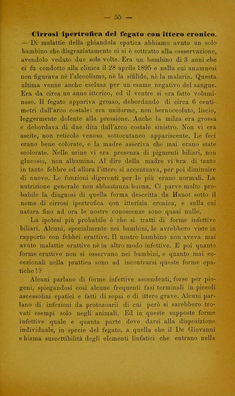 Cirrosi ipertrofica del fegato con ittero cronico. — Di malattie della ghiandola epatica abbiamo avuto un solo bambino che disgraziatamente ci si è sottratto alla ossservazione, avendolo veduto due sole volte. Era un bambino di 3 anni che ci fu condotto alla clinica il 28 aprile 1895 e nella cui anamnesi non figurava nè l'alcoolismo, nè la sifilide, ne la malaria. Questa ultima venne anche esclusa per un esame negativo del sangue. Era da circa un anno itterico, ed il ventre si era fatto volumi- noso. Il fegato appariva grosso, debordando di circa 6 centi- metri dall'arco costale: era uniforme, non bernoccoluto, liscio, leggermente dolente alla pressione. Anche la milza era grossa e debordava di due dita dall'arco costale sinistro. Non vi era ascite, non reticolo venoso sottocutaneo appariscente. Le feci erano bene colorate, e la madre asseriva che mai erano state scolorate. Nelle urine vi era presenza di pigmenti biliari, non glucosio, non albumina. Al dire della madre vi 'era di tanto in tanto febbre ed allora l'ittero si accentuava, per poi diminuire di nuovo. Le funzioni digerenti per lo più erano normali. La nutrizione generale non abbastanza buona. Ci parve molto pro- babile la diagnosi di quella forma descritta da Hanot sotto il nome di cirrosi ipertrofica con itterizia cronica, e sulla cui natura fino ad ora le nostre conoscenze sono quasi nulle. La ipotesi più probabile è che si tratti di forme infettive biliari. Alcuni, specialmente nei bambini, le avrebbero viste in rapporto con febbri eruttive. Il nostro bambino non aveva mai avuto malattie eruttive nè in altro modo infettive. E poi quante forme eruttive non si osservano nei bambini, e quanto mai ec- cezionali nella prattica sono ad incontrarsi queste forme epa- tiche ! ? Alcuni parlano di forme infettive ascendenti, forse per pio- geni, spiegandosi così alcune frequenti fasi terminali in piccoli ascessolini epatici e fatti di sepsi e di ittero grave. Alcuni par- lano di infezioni da protozoarii di cui però si sarebbero tro- vati esempi solo negli animali. Ed in queste supposte forme infettive quale e quanta parte deve darsi alla disposizione individuale, in specie del fegato, a quella che il De Giovanni chiama suscettibilità degli elementi linfatici che entrano nella