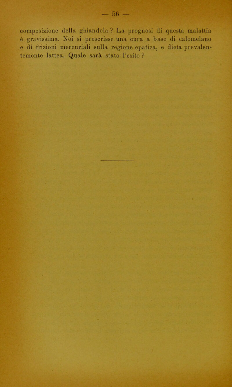 — 50 — composizione della ghiandola ? La prognosi di questa malattia è gravissima. Noi si prescrisse una cura a base di calomelano e di frizioni mercuriali sulla regione epatica, e dieta prevalen- temente lattea. Quale sarà stato l'esito ?