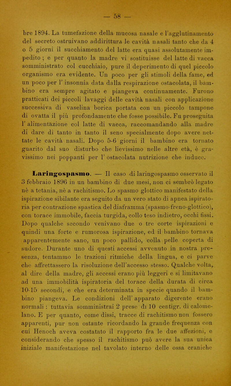 bre 1894. La tumefazione della mucosa nasale e l'agglutinamento del secreto ostruivano addirittura le cavità nasali tanto che da 4 o 5 giorni il succhiamento del latte era quasi assolutamente im- pedito ; e per quanto la madre vi sostituisse del latte di vacca somministrato col cucchiaio, pure il deperimento di quel piccolo organismo era evidente. Un poco per gli stimoli della fame, ed un poco per 1' insonnia data dalla respirazione ostacolata, il bam- bino era sempre agitato e piangeva continuamente. Furono pratticati dei piccoli lavaggi delle cavità nasali con applicazione successiva di vaselina borica portata con un piccolo tampone di ovatta il più. profondamente che fosse possibile. Fu proseguita 1' alimentazione col latte di vacca, raccomandando alla madre di dare di tanto in tanto il seno specialmente dopo avere net- tate le cavità nasali. Dopo 5-6 giorni il bambino era tornato guarito dal suo disturbo che lievissimo nelle altre età, è gra- vissimo nei poppanti per 1' ostacolata nutrizione che induce. Laringospasmo. — Il caso di laringospasmo osservato il 3 febbraio 1896 in un bambino di due mesi, non ci sembrò legato nè a tetania, nè a rachitismo. Lo spasmo glottico manifestato della ispirazione sibilante era seguito da un vero stato di apnea ispirato- ria per contrazione spastica del diaframma (spasmo-freno-glottico), con torace immobile, faccia turgida, collo teso indietro, occhi fissi. Dopo qualche secondo venivano due o tre corte ispirazioni e quindi una forte e rumorosa ispirazione, ed il bambino tornava apparentemente sano, un poco pallido, colla pelle coperta di sudore. Durante uno di questi accessi avvenuto in nostra pre- senza, tentammo le trazioni ritmiche della lingua, e ci parve che affrettassero la risoluzione dell'accesso stesso. Qualche volta, al dire della madre, gli accessi erano più leggeri e si limitavano ad una immobilità ispiratoria del torace della durata di circa 10-15 secondi, e che era determinata in specie quando il bam- bino piangeva. Le condizioni dell' apparato digerente erano normali : tuttavia somministrai 2 prese di 10 centigr. di calome- lano. E per quanto, come dissi, tracce di rachitismo non fossero apparenti, pur non ostante ricordando la grande frequenza con cui Henoch aveva costatato il rapporto fra le due affezioni, e considerando che spesso il rachitismo può avere la sua unica iniziale manifestazione nel tavolato interno delle ossa craniche