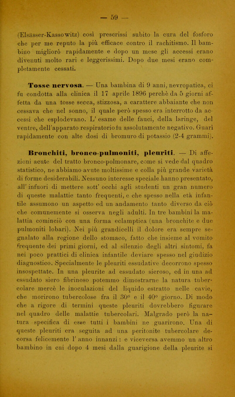 ■ Elsasser-Kassowitz) così prescrissi subito la cura del fosforo che per me reputo la più efficace contro il rachitismo. Il bam- bino migliorò rapidamente e dopo un mese gli accessi erano divenuti molto rari e leggerissimi. Dopo due mesi erano com- pletamente cessati. Tosse nervosa. — Una bambina di 9 anni, nevropatica, ci fu condotta alla clinica il 17 aprile 1896 perchè da 5 giorni af- fetta da una tosse secca, stizzosa, a carattere abbaiante che non cessava che nel sonno, il quale però spesso era interrotto da ac- cessi che esplodevano. L' esame delle fauci, della laringe, del ventre, dell'apparato respiratorio fu assolutamente negativo. Guarì rapidamente con alte dosi di bromuro di potassio (2-4 grammi). Bronchiti, bronco pillinomii. pleuriti. — Di affe- zioni acute del tratto bronco-polmonare, come si vede dal quadro statistico, ne abbiamo avute moltissime e colla più grande varietà di forme desiderabili. Nessuno interesse speciale hanno presentato, all' infuori di mettere sott' occhi agli studenti un gran numero di queste malattie tanto frequenti, e che spesso nella età infan- tile assumono un aspetto ed un andamento tanto diverso da ciò che comunemente si osserva negli adulti. In tre bambini la ma- lattia cominciò con una forma eclamptica (una bronchite e due pulmoniti lobari). Nei più grandicelli il dolore era sempre se- gnalato alla regione dello stomaco, fatto che insieme al vomito frequente dei primi giorni, ed al silenzio degli altri sintomi, fa nei poco prattici di clinica infantile deviare spesso nel giudizio diagnostico. Specialmente le pleuriti essudative decorrono spesso insospettate. In una pleurite ad essudato sieroso, ed in una ad essudato siero fibrinoso potemmo dimostrarne la natura tuber- colare mercè le inoculazioni del liquido estratto nelle cavie, che morirono tubercolose fra il 30° e il 40° giorno. Di modo che a rigore di termini queste pleuriti dovrebbero figurare nel quadro delle malattie tubercolari. Malgrado però la na- tura specifica di esse tutti i bambini ne guarirono. Una di queste pleuriti era seguita ad una peritonite tubercolare de- corsa felicemente Y anno innanzi : e viceversa avemmo un altro bambino in cui dopo 4 mesi dalla guarigione della pleurite si