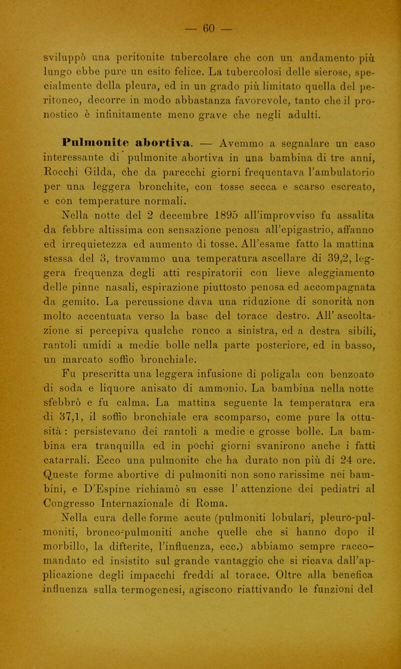 sviluppò una peritonite tubercolare che con un andamento più lungo ebbe pure un esito felice. La tubercolosi delle sierose, spe- cialmente della pleura, ed in un grado più limitato quella del pe- ritoneo, decorre in modo abbastanza favorevole, tanto che il pro- nostico è infinitamente meno grave che negli adulti. Pulmonite abortiva. — Avemmo a segnalare un caso interessante di pulmonite abortiva in una bambina di tre anni, Rocchi Gilda, che da parecchi giorni frequentava l'ambulatorio per una leggera bronchite, con tosse secca e scarso escreato, e con temperature normali. Nella notte del 2 decembre 1895 all'improvviso fu assalita da febbre altissima con sensazione penosa all'epigastrio, affanno ed irrequietezza ed aumento di tosse. All'esame fatto la mattina stessa del 3, trovammo una temperatura ascellare di 39,2, leg- gera frequenza degli atti respiratorii con lieve aleggiamento delle pinne nasali, espirazione piuttosto penosa ed accompagnata da gemito. La percussione dava una riduzione di sonorità non molto accentuata verso la base del torace destro. All' ascolta- zione si percepiva qualche ronco a sinistra, ed a destra sibili, rantoli umidi a medie bolle nella parte posteriore, ed in basso, un marcato soffio bronchiale. Fu prescritta una leggera infusione di poligala con benzoato di soda e liquore anisato di ammonio. La bambina nella notte sfebbrò e fu calma. La mattina seguente la temperatura era di 37,1, il soffio bronchiale era scomparso, come pure la ottu- sità : persistevano dei rantoli a medie e grosse bolle. La bam- bina era tranquilla ed in pochi giorni svanirono anche i fatti catarrali. Ecco una pulmonite che ha durato non più di 24 ore. Queste forme abortive di pulmoniti non sono rarissime nei bam- bini, e D'Espine richiamò su esse 1' attenzione dei pediatri al Congresso Internazionale di Roma. Nella cura delle forme acute (pulmoniti lobulari, pleuro-pul- moniti, bronco-pulmoniti anche quelle che si hanno dopo il morbillo, la difterite, l'influenza, ecc.) abbiamo sempre racco- mandato ed insistito sul grande vantaggio che si ricava dall'ap- plicazione degli impacchi freddi al torace. Oltre alla benefica influenza sulla termogenesi, agiscono riattivando le funzioni del