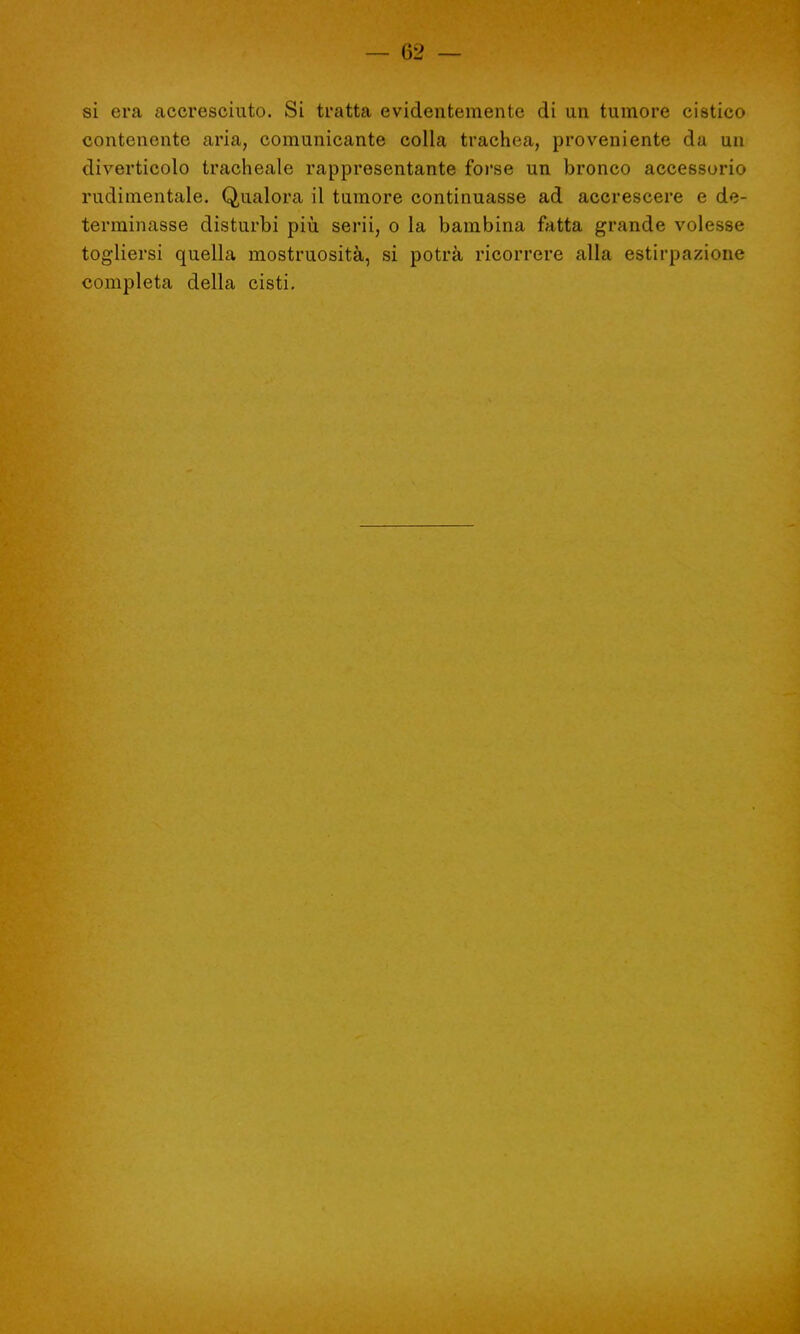 si era accresciuto. Si tratta evidentemente di un tumore cistico contenente aria, comunicante colla trachea, proveniente da un diverticolo tracheale rappresentante forse un bronco accessorio rudimentale. Qualora il tumore continuasse ad accrescere e de- terminasse disturbi più serii, o la bambina fatta grande volesse togliersi quella mostruosità, si potrà ricorrere alla estirpazione completa della cisti.