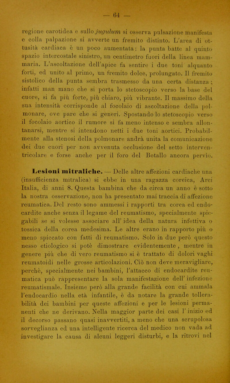 regione Ccarotidea e sullo jugulum si osserva pulsazione manifesta e colla palpazione si avverte un fremito distinto. L'area di ot- tusità cardiaca è un poco aumentata : la punta batte al quinto spazio intercostale sinistro, un centimetro fuori della linea mam- maria. L'ascoltazione dell'apice fa sentire i due toni alquanto forti, ed unito al primo, un fremito dolce, prolungato. Il fremito sistolico della punta sembra trasmesso da una certa distanza ; infatti man mano che si porta lo stetoscopio verso la base del cuore, si fa più forte, più chiaro, più vibrante. Il massimo della sua intensità corrisponde al focolaio di ascoltazione della pol- monare, ove pare che si generi. Spostando lo stetoscopio verso il focolaio aortico il rumore si fa meno intenso e sembra allon- tanarsi, mentre si intendono netti i due toni aortici. Probabil- mente alla stenosi della polmonare andrà unita la comunicazione dei due cuori per non avvenuta occlusione del setto interven- tricolare e forse anche per il foro del Botallo ancora pervio. Lesioni mitraliclie. — Delle altre affezioni cardiache una (insufficienza mitralica) si ebbe in una ragazza coreica, Arci Italia, di anni 8. Questa bambina che da circa un anno è sotto la nostra osservazione, non ha presentato mai traccia di affezione reumatica. Del resto sono ammessi i rapporti tra corea ed endo- cardite anche senza il legame del reumatismo, specialmente spie- gabili se si volesse associare all' idea della natura infettiva o tossica della corea medesima. Le altre erano in rapporto più o meno spiccato con fatti di reumatismo. Solo in due però questo nesso etiologico si potè dimostrare evidentemente , mentre in genere più che di vero reumatismo si è trattato di dolori vaghi reumatoidi nelle grosse articolazioni. Ciò non deve meravigliare, perchè, specialmente nei bambini, l'attacco di endocardite reu- matica può rappresentare la sola manifestazione dell' infezione reumatismale. Insieme però alla grande facilità con cui ammala l'endocardio nella età infantile, è da notare la grande tollera- bilità dei bambini per queste affezioni e per le lesioni perma- nenti che ne derivano. Nella maggior parte dei casi l'inizio ed il decorso passano quasi inavvertiti, a meno che una scrupolosa sorveglianza ed una intelligente ricerca del medico non vada ad investigare la causa di alcuni leggeri disturbi, e la ritrovi nel