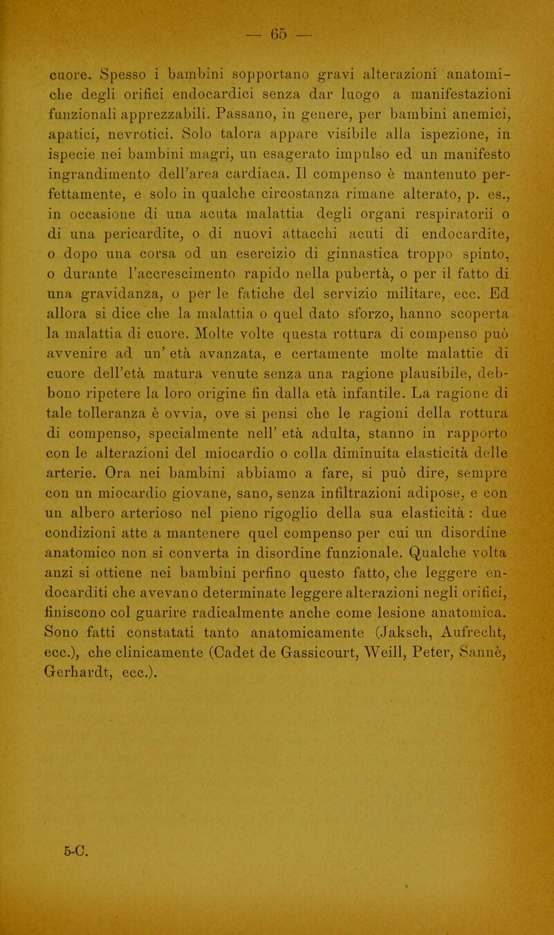 cuore. Spesso i bambini sopportano gravi alterazioni anatomi- che degli orifici endocardici senza dar luogo a manifestazioni funzionali apprezzabili. Passano, in genere, per bambini anemici, apatici, nevrotici. Solo talora appare visibile alla ispezione, in ispecie nei bambini magri, un esagerato impulso ed un manifesto ingrandimento dell'area cardiaca. Il compenso è mantenuto per- fettamente, e solo in qualche circostanza rimane alterato, p. es., in occasione di una acuta malattia degli organi respiratorii o di una pericardite, o di nuovi attacchi acuti di endocardite, o dopo una corsa od un esercizio di ginnastica troppo spinto, o durante l'accrescimento rapido nella pubertà, o per il fatto di una gravidanza, o per le fatiche del servizio militare, ecc. Ed allora si dice che la malattia o quel dato sforzo, hanno scoperta la malattia di cuore. Molte volte questa rottura di compenso può avvenire ad un' età avanzata, e certamente molte malattie di cuore dell'età matura venute senza una ragione plausibile, deb- bono ripetere la loro origine fin dalla età infantile. La ragione di tale tolleranza è ovvia, ove si pensi che le ragioni della rottura di compenso, specialmente nell' età adulta, stanno in rapporto con le alterazioni del miocardio o colla diminuita elasticità delle arterie. Ora nei bambini abbiamo a fare, si può dire, sempre con un miocardio giovane, sano, senza infiltrazioni adipose, e con un albero arterioso nel pieno rigoglio della sua elasticità : due condizioni atte a mantenere quel compenso per cui un disordine anatomico non si converta in disordine funzionale. Qualche volta anzi si ottiene nei bambini perfino questo fatto, che leggere en- docarditi che avevano determinate leggere alterazioni negli orifici, finiscono col guarire radicalmente anche come lesione anatomica. Sono fatti constatati tanto anatomicamente (Jaksch, Aufrecht, ecc.), che clinicamente (Cadet de Gassicourt, Weill, Peter, Sannè, Gerhardt, ecc.). 5-C.