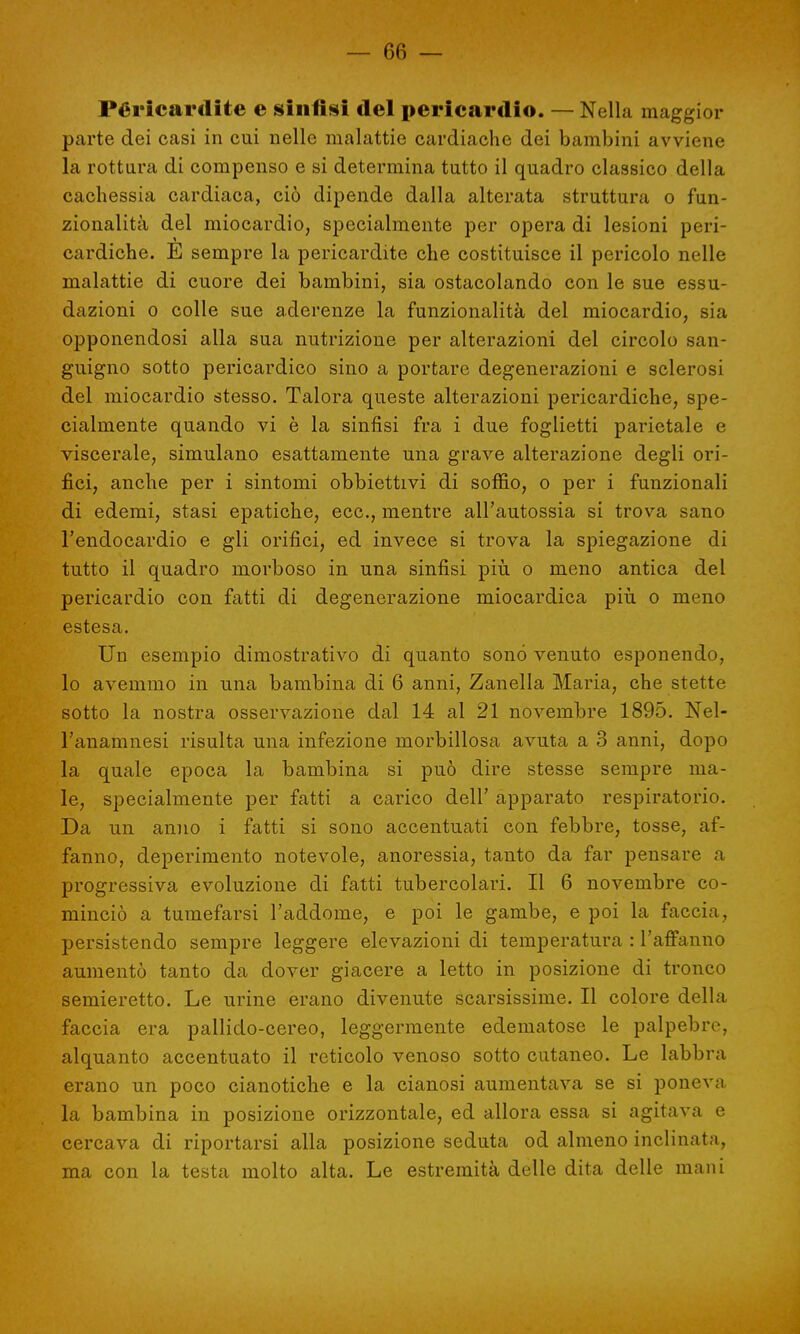 Péricardite e sinfisi del pericardio. — Nella maggior parte dei casi in cui nelle malattie cardiache dei bambini avviene la rottura di compenso e si determina tutto il quadro classico della cachessia cardiaca, ciò dipende dalla alterata struttura o fun- zionalità del miocardio, specialmente per opera di lesioni peri- cardiche. E sempre la pericardite che costituisce il pericolo nelle malattie di cuore dei bambini, sia ostacolando con le sue essu- dazioni o colle sue aderenze la funzionalità del miocardio, sia opponendosi alla sua nutrizione per alterazioni del circolo san- guigno sotto pericardico sino a portare degenerazioni e sclerosi del miocardio stesso. Talora queste alterazioni pericardiche, spe- cialmente quando vi è la sinfisi fra i due foglietti parietale e viscerale, simulano esattamente una grave alterazione degli ori- fici, anche per i sintomi obbiettivi di soffio, o per i funzionali di edemi, stasi epatiche, ecc., mentre all'autossia si trova sano l'endocardio e gli orifici, ed invece si trova la spiegazione di tutto il quadro morboso in una sinfisi più o meno antica del pericardio con fatti di degenerazione miocardica più o meno estesa. Un esempio dimostrativo di quanto sonò venuto esponendo, lo avemmo in una bambina di 6 anni, Zanella Maria, che stette sotto la nostra osservazione dal 14 al 21 novembre 1895. Nel- l'anamnesi risulta una infezione morbillosa avuta a 3 anni, dopo la quale epoca la bambina si può dire stesse sempre ma- le, specialmente per fatti a carico dell' apparato respiratorio. Da un anno i fatti si sono accentuati con febbre, tosse, af- fanno, deperimento notevole, anoressia, tanto da far pensare a progressiva evoluzione di fatti tubercolari. Il 6 novembre co- minciò a tumefarsi l'addome, e poi le gambe, e poi la faccia, persistendo sempre leggere elevazioni di temperatura : l'affanno aumentò tanto da dover giacere a letto in posizione di tronco semieretto. Le urine erano divenute scarsissime. Il colore della faccia era pallido-cereo, leggermente edematose le palpebre, alquanto accentuato il reticolo venoso sotto cutaneo. Le labbra erano un poco cianotiche e la cianosi aumentava se si poneva la bambina in posizione orizzontale, ed allora essa si agitava e cercava di riportarsi alla posizione seduta od almeno inclinata, ma con la testa molto alta. Le estremità delle dita delle mani
