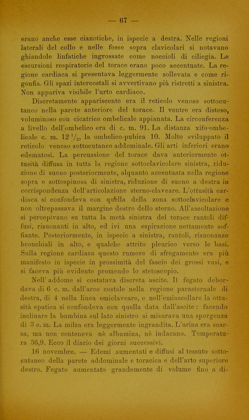 erano anche esse cianotiche, in ispecie a destra. Nelle regioni laterali del collo e nelle fosse sopra clavicolari si notavano ghiandole linfatiche ingrossate come noccioli di ciliegia. Le escursioni respiratorie del torace erano poco accentuate. La re- gione cardiaca si presentava leggermente sollevata e come ri- gonfia. Gli spazi intercostali si avvertivano più ristretti a sinistra. Non appariva visibile Furto cardiaco. Discretamente appariscente era il reticolo venoso sottocu- taneo nella parete anteriore del torace. Il ventre era disteso, voluminoso con cicatrice ombelicale appianata. La circonferenza a livello dell'ombelico era di c. m. 91. La distanza xifo-ombe- licale c. m. 12 V2, la ombelico-pubica 10. Molto sviluppato il reticolo venoso sottocutaneo addominale. Gli arti inferiori erano edematosi. La percussione del torace dava anteriormente ot- tusità diffusa in tutta la regione sottoclavicolare sinistra, ridu- zione di suono posteriormente, alquanto accentuata nella regione sopra e sottospinosa di sinistra, riduzione di suono a destra in corrispondenza dell'articolazione sterno-claveare. L'ottusità car- diaca si confondeva con qufella della zona sottoclavicolare e non oltrepassava il margine destro dello sterno. All'ascoltazione si percepivano su tutta la metà sinistra del torace rantoli dif- fusi, risuonanti in alto, ed ivi una espirazione nettamente sof- fiante. Posteriormente, in ispecie a sinistra, rantoli, risuonanze bronchiali in alto, e qualche attrito pleurico verso le basi. Sulla regione cardiaca questo rumore di sfregamento era più manifesto in ispecie in prossimità del fascio dei grossi vasi, e si faceva più evidente premendo lo stetoscopio. Neil' addome si costatava discreta ascite. Il fegato debor- dava di 6 c. m. dall'arco costale nella regione parasternale di destra, di 4 nella linea emiclaveare, e nell'emiascellare la ottu- sità epatica si confondeva con quella data dall'ascite : facendo inclinare la bambina sul lato sinistro si misurava una sporgenza di 3 c. m. La milza era leggermente ingrandita. L'urina era scar- sa, ma non conteneva nè albumina, nè indacano. Temperatu- ra 36,9. Ecco il diario dei giorni successivi. 16 novembre. — Edemi aumentati e diffusi al tessuto sotto- cutaneo della parete addominale e toracica e dell'arto superiore destro. Fegato aumentato grandemente di volume fino a di-