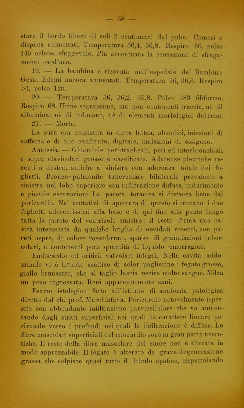 — 08 — stare il bordo libero di soli 2 centimetri dal pube. Cianosi e dispnea aumentati. Temperatura 36,4, 36,8. Respiro 60, polso 145 celere, sfuggevole. Più accentuata la sensazione di sfrega- mento cardiaco. 19- — La bambina è ricevuta nell' ospedale del Bambino Gesù. Edemi ancora aumentati. Temperatura 36, 36,6. Respiro 54, polso 125. 20. — Temperatura 36, 36,2, 35,8. Polso 180 filiforme. Respiro 68. Urine scarsissime, ma non contenenti traccia, ne di albumina, nè di indacano, nè di elementi morfologici del rene. 21. — Morte. La cura era consistita in dieta lattea, alcoolici, iniezioni di caffeina e di olio canforato, digitale, inalazioni di ossigeno. Autossia. — Ghiandole peri-tracheali, peri ed interbronchiali e sopra clavicolari grosse e caseifìcate. Aderenze pleuriche re- centi a destra, antiche a sinistra con aderenza totale dei fo- glietti. Bronco-pulmonite tubercolare bilaterale prevalente a sinistra nel lobo superiore con infiltrazione diffusa, indurimento e piccole escavazioni La parete toracica si distacca bene dal pericardio. Nei tentativi di apertura di questo si trovano i due foglietti aderentissimi alla base e di qui fino alla punta lungo tutta la parete del ventricolo sinistro : il resto forma una ca- vità intersecata da qualche briglia di essudati recenti, con pa- reti aspre, di colore rosso-bruno, sparse di granulazioni tuber- colari, e contenenti poca quantità di liquido emorragico. Endocardio ed orificii valvolari integri. Nella cavità addo- minale vi è liquido ascitico di color paglierino : fegato grosso, giallo brunastro, che al taglio lascia uscire molto sangue. Milza un poco ingrossata. Reni apparentemente sani. Esame istologico fatto all' istituto di anatomia patologica diretto dal eh. prof. Marchiafava. Pericardio notevolmente ispes- sito con abbondante infiltrazione parvicellulare che va aumen- tando dagli strati superficiali nei quali ha carattere lineare pe- rivasale verso i profondi nei quali la infiltrazione è diffusa. Le fibre muscolari superficiali del miocardio sono in gran parte necro- tiche. Il resto della fibra muscolare del cuore non è alterata in modo apprezzabile. Il fegato è alterato da grave degenerazione grassa che colpisce quasi tutto il lobulo epatico, risparmiando