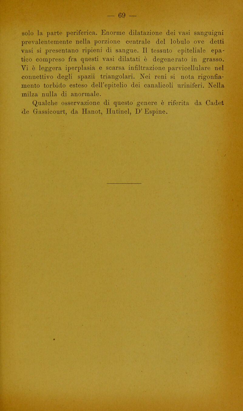solo la parte periferica. Enorme dilatazione dei vasi sanguigni prevalentemente nella porzione centrale del lobulo ove detti vasi si .presentano ripieni di sangue. Il tessuto epiteliale epa- tico compreso fra questi vasi dilatati è degenerato in grasso. Vi è leggera iperplasia e scarsa infiltrazione parvicellulare nel connettivo degli spazii triangolari. Nei reni si nota rigonfia- mento torbido esteso dell'epitelio dei canalicoli uriniferi. Nella milza nulla di anormale. Qualche osservazione di questo genere è riferita da Cadet de Gassicourt, da Hanot, Hutinel, D'Espine.