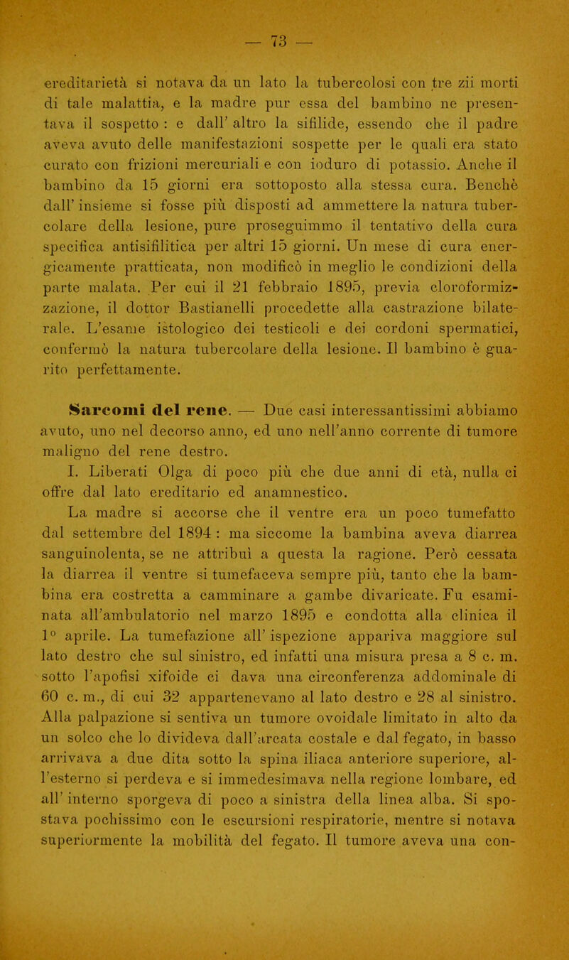 ereditarietà si notava da un lato la tubercolosi con tre zii morti di tale malattia, e la madre pur essa del bambino ne presen- tava il sospetto : e dall' altro la sifilide, essendo che il padre aveva avuto delle manifestazioni sospette per le quali era stato curato con frizioni mercuriali e con ioduro di potassio. Anche il bambino da 15 giorni era sottoposto alla stessa cura. Benché dall' insieme si fosse più disposti ad ammettere la natura tuber- colare della lesione, pure proseguimmo il tentativo della cura specifica antisifilitica per altri 15 giorni. Un mese di cura ener- gicamente pratticata, non modificò in meglio le condizioni della parte malata. Per cui il 21 febbraio 1895, previa cloroformiz- zazione, il dottor Bastianelli procedette alla castrazione bilate- rale. L'esame istologico dei testicoli e dei cordoni spermatici, confermò la natura tubercolare della lesione. Il bambino è gua- rito perfettamente. Sarcomi del rene. — Due casi interessantissimi abbiamo avuto, uno nel decorso anno, ed uno nell'anno corrente di tumore maligno del rene destro. I. Liberati Olga di poco più che due anni di età, nulla ci offre dal lato ereditario ed anamnestico. La madre si accorse che il ventre era un poco tumefatto dai settembre del 1894 : ma siccome la bambina aveva diarrea sanguinolenta, se ne attribuì a questa la ragione. Però cessata la diarrea il ventre si tumefaceva sempre più, tanto che la bam- bina era costretta a camminare a gambe divaricate. Fu esami- nata all'ambulatorio nel marzo 1895 e condotta alla clinica il 1° aprile. La tumefazione all' ispezione appariva maggiore sul lato destro che sul sinistro, ed infatti una misura presa a 8 c. m. sotto l'apofisi xifoide ci dava una circonferenza addominale di 60 c. m., di cui 32 appartenevano al lato destro e 28 al sinistro. Alla palpazione si sentiva un tumore ovoidale limitato in alto da un solco che lo divideva dall'arcata costale e dal fegato, in basso arrivava a due dita sotto la spina iliaca anteriore superiore, al- l'esterno si perdeva e si immedesimava nella regione lombare, ed all' interno sporgeva di poco a sinistra della linea alba. Si spo- stava pochissimo con le escursioni respiratorie, mentre si notava superiormente la mobilità del fegato. Il tumore aveva una con-