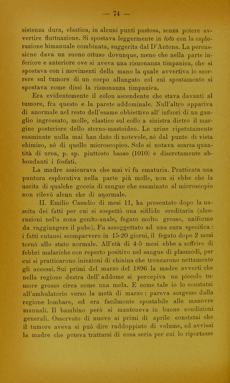 sistenza dura, elastica, in alcuni punti pastosa, senza potere av- vertire fluttuazione. Si spostava leggermente in loto con la esplo- razione binianuale combinata, suggerita dal D'Antona. La percus- sione dava un suono ottuso dovunque, meno che nella parte in- feriore e anteriore ove si aveva una risuonanza timpanica, che si spostava con i movimenti della mano la quale avvertiva io scor- rere sul tumore di un corpo allungato col cui spostamento si spostava come dissi la risuonanza timpanica. Era evidentemente il colon ascendente che stava davanti al tumore, fra questo e la parete addominale. Null'altro appariva di anormale nel resto dell'esame obbiettivo all' infuori di un gan- glio ingrossato, molle, elastico sul collo a sinistra dietro il mar- gine posteriore dello sterno-mastoideo. Le urine ripetutamente esaminate nulla mai han dato di notevole, nè dal punto di vista chimico, nè di quello microscopico. Solo si notava scarsa quan- tità di urea, p. sp. piuttosto basso (1010) e discretamente ab- bondanti i fosfati. . La madre assicurava che mai vi fu ematuria. Pratticata una puntura esplorativa nella parte più molle, non si ebbe che la uscita di qualche goccia di sangue che esaminato al microscopio non rilevò alcun che di anormale. II. Emilio Casadio di mesi 11, ha presentato dopo lana- scita dei fatti per cui si sospettò una sifilide ereditaria (ulce- razioni nella zona genito-anale, fegato molto grosso, uniforme da raggiungere il pube). Fu assoggettato ad una cura specifica : i fatti cutanei scomparvero in 15-20 giorni, il fegato dopo 2 mesi tornò allo stato normale. All'età di 4-5 mesi ebbe a soffrire di febbri malariche con reperto positivo nel sangue di plasmodi, per cui si pratticarono iniezioni di chinina che troncarono nettamente gli accessi. Sui primi del marzo del 1896 la madre avvertì che nella regione destra dell' addome si percepiva un piccolo tu- more grosso circa come una mela. E come tale io lo constatai all'ambulatorio verso la metà di marzo : pareva sorgesse dalla regione lombare, ed era facilmente spostabile alle manovre manuali. Il bambino però si manteneva in buone condizioni generali. Osservato di nuovo ai primi di aprile constatai che il tumore aveva si può dire raddoppiato di volume, ed avvisai la madre che poteva trattarsi di cosa seria per cui lo riportasse