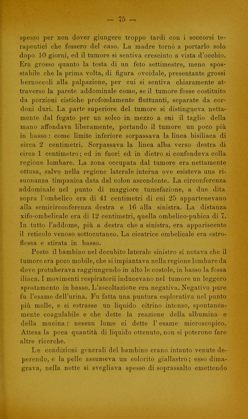 spesso per non dover giungere troppo tardi con i soccorsi te- rapeutici che fossero del caso. La madre tornò a portarlo solo dopo 10 giorni, ed il tumore si sentiva cresciuto a vista d'occhio. Era grosso quanto la testa di un feto settimestre, meno spos- stabile che la prima volta, di figura ovoidale, presentante grossi bernoccoli alla palpazione, per cui si sentiva chiaramente at- traverso la parete addominale come, se il tumore fosse costituito da porzioni cistiche profondamente fluttuanti, separate da cor- doni duri. La parte superiore del tumore si distingueva netta- mente dal fegato per un solco in mezzo a cui il taglio della mano affondava liberamente, portando il tumore un poco più in basso : come limite inferiore sorpassava la linea bisiliaca di circa 2 centimetri. Sorpassava la linea alba verso destra di circa 1 centimetro; ed in fuori ed in dietro si confondeva colla regione lombare. La zona occupata dal tumore era nettamente ottusa, salvo nella regione laterale interna ove esisteva una ri- suonanza timpanica data dal colon ascendente. La circonferenza addominale nei punto di maggiore tumefazione, a due dita sopra l'ombelico era di 41 centimetri di cui 25 appartenevano alla semicirconferenza destra e 16 alla sinistra. La distanza xifo-ombelicale era di 12 centimetri, quella ombelico-pubica di 7. In tutto l'addome, più a destra che a sinistra, era appariscente il reticolo venoso sottocutaneo. La cicatrice ombelicale era estro- flessa e stirata in basso. Posto il bambino nel decubito laterale sinistro si notava che il tumore era poco mobile, che si impiantava nella regione lombare da dove protuberava raggiungendo in alto le costole, in basso la fossa iliaca. I movimenti respiratorii inducevano nel tumore un leggero spostamento in basso. L'ascoltazione era negativa. Negativo pure fu l'esame dell'urina. Fu fatta una puntura esplorativa nel punto più molle, e si estrasse un liquido citrino intenso, spontanea- mente coagulabile e che dette la reazione della albumina e della mucina : nessun lume ci dette l'esame microscopico. Attesa la poca quantità di liquido ottenuto, non si poterono fare altre ricerche. Le condizioni generali del bambino erano intanto venute de- perendo, e la pelle assumeva un colorito giallastro; esso dima- grava, nella notte si svegliava spesso di soprassalto emettendo
