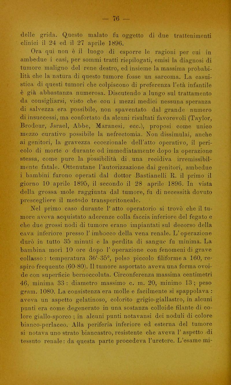 delle grida. Questo malato fu oggetto di due trattenimenti clinici il 24 ed il 27 aprile 1896. Ora qui non è il luogo di esporre le ragioni per cui in ambedue i casi, per sommi tratti riepilogati, emisi la diagnosi di tumore maligno del rene destro, ed insieme la massima probabi- lità che la natura di questo tumore fosse un sarcoma. La casi- stica di questi tumori che colpiscono di preferenza l'età infantile è già abbastanza numerosa. Discutendo a lungo sul trattamento da consigliarsi, visto che con i mezzi medici nessuna speranza di salvezza, era possibile, non spaventato dal grande numero di insuccessi, ma confortato da alcuni risultati favorevoli (Taylor, Brodeur, Jsrael, Abbe, Maranesi, ecc.), proposi come unico mezzo curativo possibile la nefrectomia. Non dissimulai, anche ai genitori, la gravezza eccezionale dell'atto operativo, il peri- colo di morte o durante od immediatamente dopo la operazione stessa, come pure la possibilità di . una recidiva irremissibil- mente fatale. Ottenutane l'autorizzazione dai genitori, ambedue i bambini furono operati dal dottor Bastianelli R. il primo il giorno 10 aprile 1895, il secondo il 28 aprile 1896. In vista della grossa mole raggiunta dal tumore, fu di necessità dovuto prescegliere il metodo transperitoneale. Nel primo caso durante 1* atto operatorio si trovò che il tu- more aveva acquistato aderenze colla faccia inferiore del fegato e che due grossi nodi di tumore erano impiantati sul decorso della cava inferiore presso 1' imbocco della vena renale. L' operazione durò in tutto 35 minuti e la perdita di sangue fu minima. La bambina morì 10 ore dopo 1' operazione con fenomeni di grave collasso : temperatura 36l-35°, polso piccolo filiforme a 160, re- spiro frequente (60-80). Il tumore asportato aveva una forma ovoi- de con superficie bernoccoluta. Circonferenza massima centimetri 46, minima 33 : diametro massimo c. m. 20, minimo 13 ; peso grani. 1080. La consistenza era molle e facilmente si spappolava : aveva un aspetto gelatinoso, colorito grigio-giallastro, in alcuni punti era come degenerato in una sostanza colloide filante di co- lore giallo-sporco ; in alcuni punti notavansi dei noduli di colore bianco-perlaceo. Alla periferia inferiore ed esterna del tumore si notava uno strato biancastro, resistente che aveva 1' aspetto di tessuto renale: da questa parte procedeva l'uretere. L'esame mi-