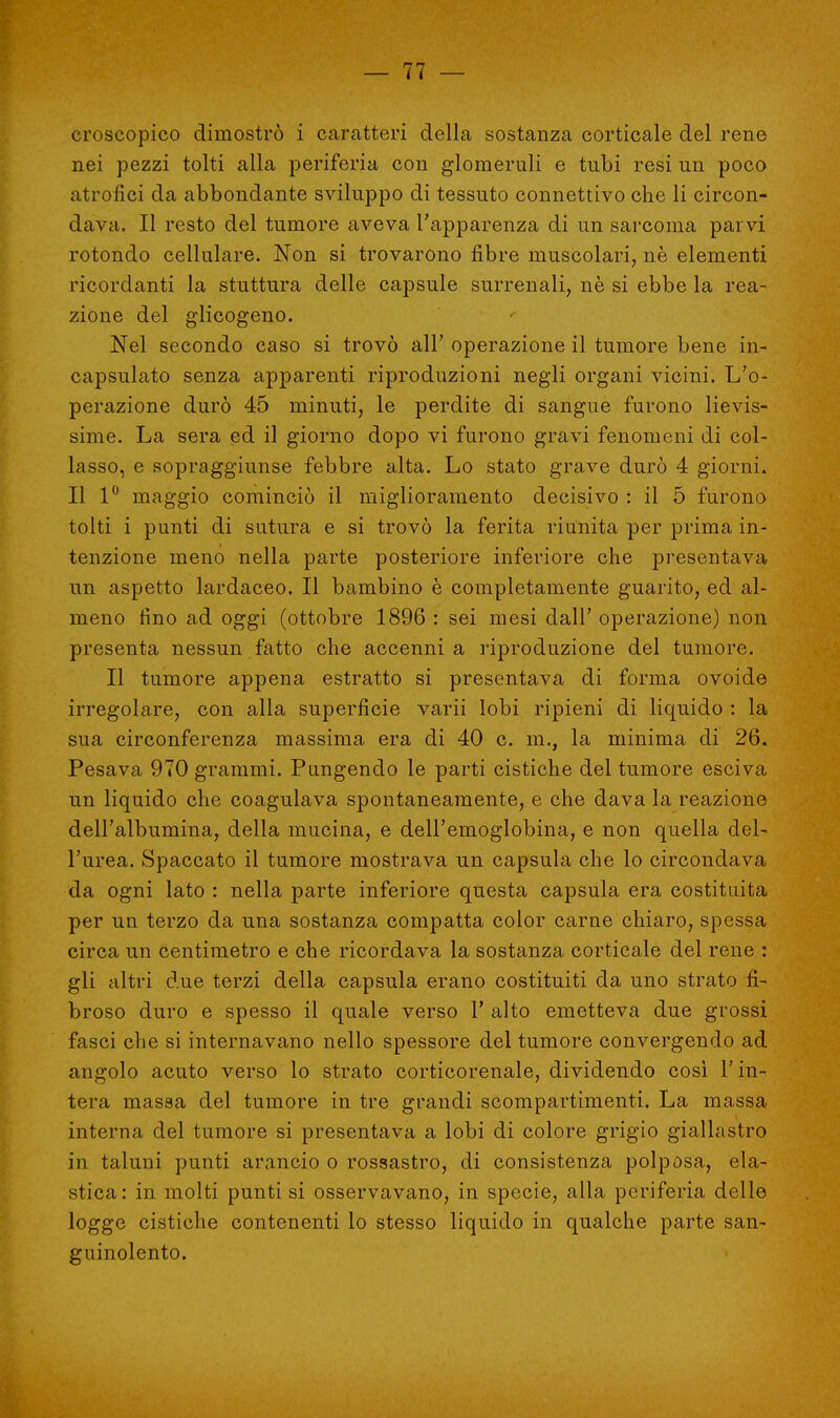 croscopico dimostrò i caratteri della sostanza corticale del rene nei pezzi tolti alla periferia con glomenili e tubi resi un poco atrofici da abbondante sviluppo di tessuto connettivo che li circon- dava. Il resto del tumore aveva l'apparenza di un sarcoma parvi rotondo cellulare. Non si trovarono fibre muscolari, ne elementi ricordanti la stuttura delle capsule surrenali, nè si ebbe la rea- zione del glicogeno. Nel secondo caso si trovò all' operazione il tumore bene in- capsulato senza apparenti riproduzioni negli organi vicini. L'o- perazione durò 45 minuti, le perdite di sangue furono lievis- sime. La sera ed il giorno dopo vi furono gravi fenomeni di col- lasso, e sopraggiunse febbre alta. Lo stato grave durò 4 giorni. Il 1° maggio cominciò il miglioramento decisivo : il 5 furono tolti i punti di sutura e si trovò la ferita riunita per prima in- tenzione meno nella parte posteriore inferiore che presentava un aspetto lardaceo. Il bambino è completamente guarito, ed al- meno fino ad oggi (ottobre 1896 : sei mesi dall' operazione) non presenta nessun fatto che accenni a riproduzione del tumore. Il tumore appena estratto si presentava di forma ovoide irregolare, con alla superficie varii lobi ripieni di liquido : la sua circonferenza massima era di 40 c. m., la minima di 26. Pesava 970 grammi. Pungendo le parti cistiche del tumore esciva un liquido che coagulava spontaneamente, e che dava la reazione dell'albumina, della mucina, e dell'emoglobina, e non quella del- l'urea. Spaccato il tumore mostrava un capsula che lo circondava da ogni lato : nella parte inferiore questa capsula era costituita per un terzo da una sostanza compatta color carne chiaro, spessa circa un centimetro e che ricordava la sostanza corticale del rene : gli altri due terzi della capsula erano costituiti da uno strato fi- broso duro e spesso il quale verso 1' alto emetteva due grossi fasci che si internavano nello spessore del tumore convergendo ad angolo acuto verso lo strato corticorenale, dividendo così l'in- tera massa del tumore in tre grandi scompartimenti. La massa interna del tumore si presentava a lobi di colore grigio giallastro in taluni punti arancio o rossastro, di consistenza polposa, ela- stica : in molti punti si osservavano, in specie, alla periferia delle logge cistiche contenenti lo stesso liquido in qualche parte san- guinolento.