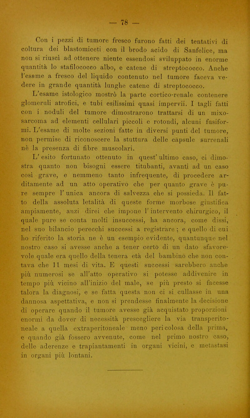 Con i pezzi di tumore fresco furono fatti dei tentativi di coltura dei blastomiceti con il brodo acido di Sanfelice, ma non si riuscì ad ottenere niente essendosi sviluppato in enorme quantità lo stafilococco albo, e catene di streptococco. Anche l'esame a fresco del liquido contenuto nel tumore faceva ve- dere in grande quantità lunghe catene di streptococco. L'esame istologico mostrò la parte cortico-renale contenere glomeruli atrofici, e tubi esilissimi quasi impervii. I tagli fatti con i noduli del tumore dimostrarono trattarsi di un mixo- sarcoma ad elementi cellulari piccoli e rotondi, alcuni fusifor- mi. L'esame di molte sezioni fatte in diversi punti del tumore, non permise di riconoscere la stuttura delle capsule surrenali ne la presenza di fibre muscolari. L' esito fortunato ottenuto in quest' ultimo caso, ci dimo- stra quanto non bisogni essere titubanti, avanti ad un caso così grave, e nemmeno tanto infrequente, di procedere ar- ditamente ad un atto operativo che per quanto grave è pu- re sempre 1' unica ancora di salvezza che si possieda. Il fat- to della assoluta letalità di queste forine morbose giustifica ampiamente, anzi direi che impone l'intervento chirurgico, il quale pure se conta molti insuccessi, ha ancora, come dissi, nel suo bilancio perecchi successi a registrare ; e quello di cui ho riferito la storia ne è un esempio evidente, quantunque nel nostro caso si avesse anche a tener certo di un dato sfavore- vole quale era quello della tenera età del bambino che non con- tava che 11 mesi di vita. E questi successi sarebbero anche più numerosi se all'atto operativo si potesse addivenire in tempo più vicino all'inizio del male, se più presto si facesse talora la diagnosi, e se fatta questa non ci si cullasse in una dannosa aspettativa, e non si prendesse finalmente la decisione di operare quando il tumore avesse già acquistato proporzioni enormi da dover di necessità prescegliere la via transperito- neale a quella extraperitoneale meno pericolosa della prima, e quando già fossero avvenute, come nel primo nostro caso, delle aderenze e trapiantameli in organi vicini, e metastasi in organi più lontani.