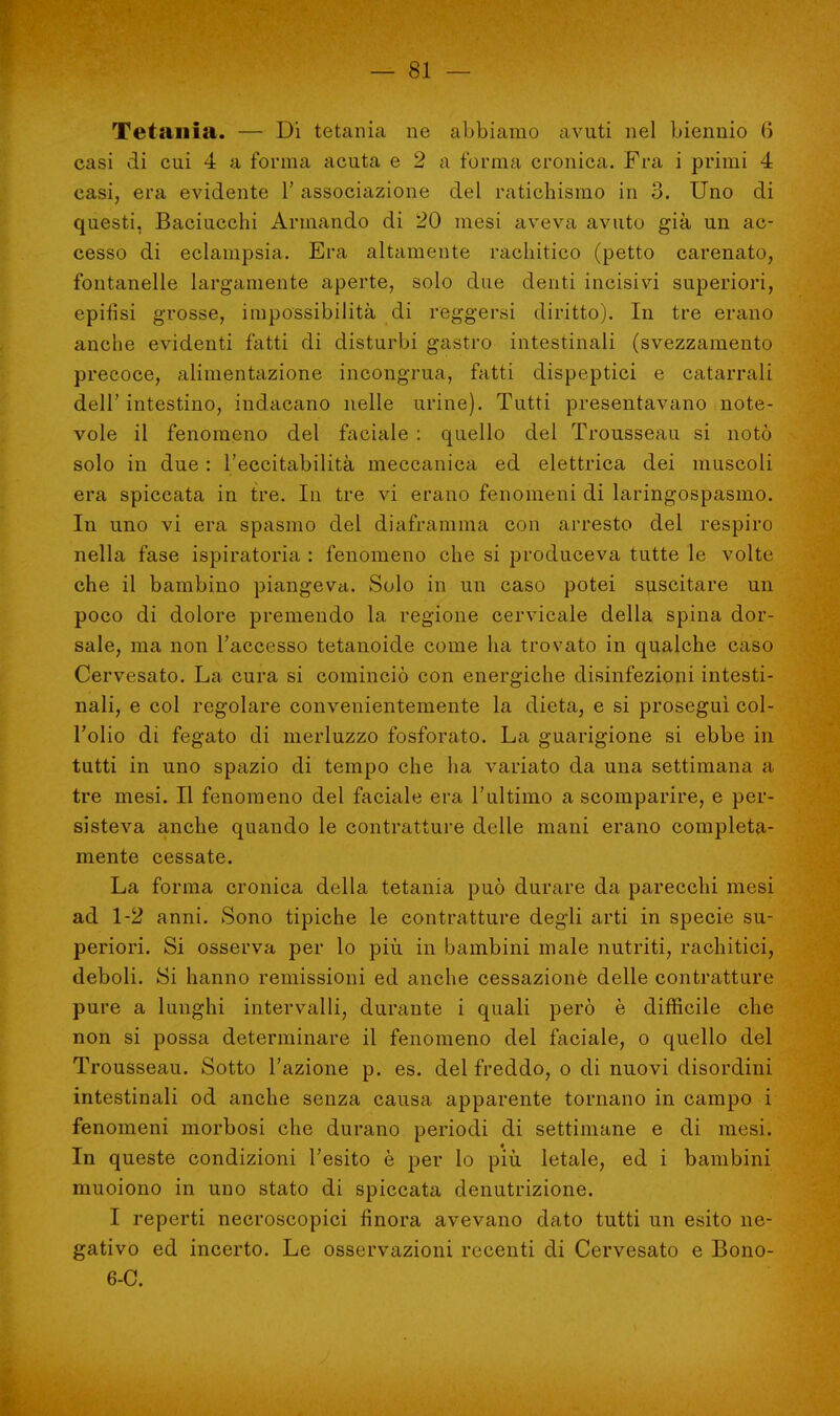Tetania. — Di tetania ne abbiamo avuti nel biennio 6 casi di cui 4 a forma acuta e 2 a forma cronica. Fra i primi 4 casi, era evidente 1' associazione del ratichismo in 3. Uno di questi, Baciucchi Armando di 20 mesi aveva avuto già un ac- cesso di eclampsia. Era altamente rachitico (petto carenato, fontanelle largamente aperte, solo due denti incisivi superiori, epifisi grosse, impossibilità di reggersi diritto). In tre erano anche evidenti fatti di disturbi gastro intestinali (svezzamento precoce, alimentazione incongrua, fatti dispeptici e catarrali dell' intestino, indacano nelle urine). Tutti presentavano note- vole il fenomeno del faciale : quello del Trousseau si notò solo in due : l'eccitabilità meccanica ed elettrica dei muscoli era spiccata in tre. In tre vi erano fenomeni di laringospasmo. In uno vi era spasmo del diaframma con arresto del respiro nella fase ispiratoria : fenomeno che si produceva tutte le volte che il bambino piangeva. Solo in un caso potei suscitare un poco di dolore premendo la regione cervicale della spina dor- sale, ma non l'accesso tetanoide come ha trovato in qualche caso Cervesato. La cura si cominciò con energiche disinfezioni intesti- nali, e coi regolare convenientemente la dieta, e si proseguì col- l'olio di fegato di merluzzo fosforato. La guarigione si ebbe in tutti in uno spazio di tempo che ha variato da una settimana a tre mesi. Il fenomeno del faciale era l'ultimo a scomparire, e per- sisteva anche quando le contratture delle mani erano completa- mente cessate. La forma cronica della tetania può durare da parecchi mesi ad 1-2 anni. Sono tipiche le contratture degli arti in specie su- periori. Si osserva per lo più in bambini male nutriti, rachitici, deboli. Si hanno remissioni ed anche cessazione delle contratture pure a lunghi intervalli, durante i quali però è difficile che non si possa determinare il fenomeno del faciale, o quello del Trousseau. Sotto l'azione p. es. del freddo, o di nuovi disordini intestinali od anche senza causa apparente tornano in campo i fenomeni morbosi che durano periodi di settimane e di mesi. In queste condizioni l'esito è per lo più letale, ed i bambini muoiono in uno stato di spiccata denutrizione. I reperti necroscopici finora avevano dato tutti un esito ne- gativo ed incerto. Le osservazioni recenti di Cervesato e Bono- 6-0.