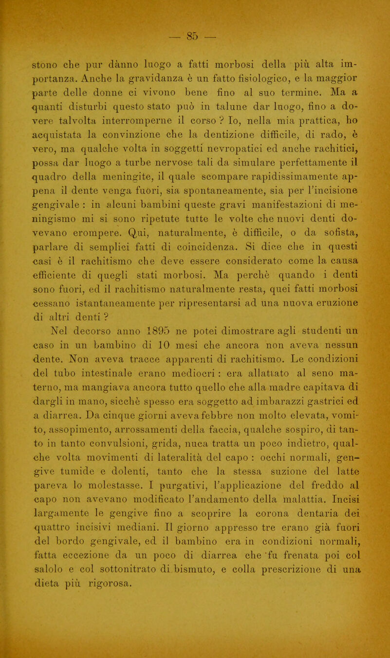 stono che pur danno luogo a fatti morbosi della più alta im- portanza. Anche la gravidanza è un fatto fisiologico, e la maggior parte delle donne ci vivono bene fino al suo termine. Ma a quanti disturbi questo stato può in talune dar luogo, fino a do- verti talvolta interromperne il corso ? Io, nella mia prattica, ho acquistata la convinzione che la dentizione difficile, di rado, è vero, ma qualche volta in soggetti nevropatici ed anche rachitici, possa dar luogo a turbe nervose tali da simulare perfettamente il quadro della meningite, il quale scompare rapidissimamente ap- pena il dente venga fuori, sia spontaneamente, sia per l'incisione gengivale : in alcuni bambini queste gravi manifestazioni di me- ningismo mi si sono ripetute tutte le volte che nuovi denti do- vevano erompere. Qui, naturalmente, è difficile, o da sofista, parlare di semplici fatti di coincidenza. Si dice che in questi casi è il rachitismo che deve essere considerato come la causa efficiente di quegli stati morbosi. Ma perchè quando i denti sono fuori, ed il rachitismo naturalmente resta, quei fatti morbosi cessano istantaneamente per ripresentarsi ad una nuova eruzione di altri denti ? Nel decorso anno 1895 ne potei dimostrare agli studenti un caso in un bambino di 10 mesi che ancora non aveva nessun dente. Non aveva tracce apparenti di rachitismo. Le condizioni del tubo intestinale erano mediocri : era allattato al seno ma- terno, ma mangiava ancora tutto quello che alla madre capitava di dargli in mano, sicché spesso era soggetto ad imbarazzi gastrici ed a diarrea. Da cinque giorni aveva febbre non molto elevata, vomi- to, assopimento, arrossamenti della faccia, qualche sospiro, di tan- to in tanto convulsioni, grida, nuca tratta un poco indietro, qual- che volta movimenti di lateralità del capo : occhi normali, gen- give tumide e dolenti, tanto che la stessa suzione del latte pareva lo molestasse. I purgativi, l'applicazione del freddo al capo non avevano modificato l'andamento della malattia. Incisi largamente le gengive fino a scoprire la corona dentaria dei quattro incisivi mediani. Il giorno appresso tre erano già fuori del bordo gengivale, ed il bambino era in condizioni normali, fatta eccezione da un poco di diarrea che 'fu frenata poi col salolo e col sottonitrato di bismuto, e colla prescrizione di una dieta più rigorosa.