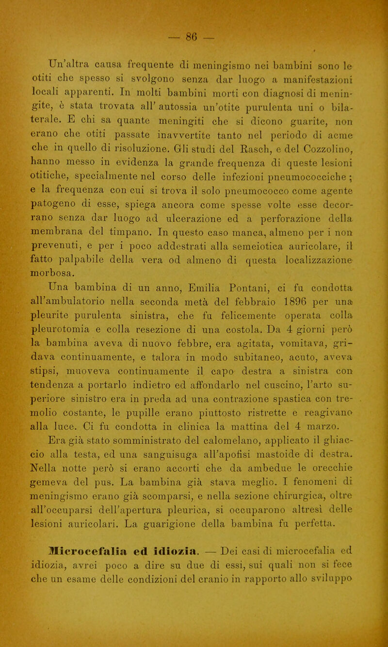 Un'altra causa frequente di meningismo nei bambini sono le otiti che spesso si svolgono senza dar luogo a manifestazioni locali apparenti. In molti bambini morti con diagnosi di menin- gite, è stata trovata all' autossia un'otite purulenta uni o bila- terale. E chi sa quante meningiti che si dicono guarite, non erano che otiti passate inavvertite tanto nel periodo di acme che in quello di risoluzione. Gli studi del Rasch, e del Cozzolino, hanno messo in evidenza la grande frequenza di queste lesioni otitiche, specialmente nel corso delle infezioni pneumococciche ; e la frequenza con cui si trova il solo pneumococco come agente patogeno di esse, spiega ancora come spesse volte esse decor- rano senza dar luogo ad ulcerazione ed a perforazione della membrana del timpano. In questo caso manca, almeno per i non prevenuti, e per i poco addestrati alla semeiotica auricolare, il fatto palpabile della vera od almeno di questa localizzazione morbosa. Una bambina di un anno, Emilia Pontani, ci fu condotta all'ambulatorio nella seconda metà del febbraio 1896 per una pleurite purulenta sinistra, che fu felicemente operata colla pleurotomia e colla resezione di una costola. Da 4 giorni però la bambina aveva di nuovo febbre, era agitata, vomitava, gri- dava continuamente, e talora in modo subitaneo, acuto, aveva stipsi, muoveva continuamente il capo destra a sinistra con tendenza a portarlo indietro ed affondarlo nel cuscino, l'arto su- periore sinistro era in preda ad una contrazione spastica con tre- molio costante, le pupille erano piuttosto ristrette e reagivano alla luce. Ci fu condotta in clinica la mattina del 4 marzo. Eragià stato somministrato del calomelano, applicato il ghiac- cio alla testa, ed una sanguisuga all'apofisi mastoide di destra. Nella notte però si erano accorti che da ambedue le orecchie gemeva del pus. La bambina già stava meglio. I fenomeni di meningismo erano già scomparsi, e nella sezione chirurgica, oltre all'occuparsi dell'apertura pleurica, si occuparono altresì delle lesioni auricolari. La guarigione della bambina fu perfetta. Microcefalia ed idiozia. — Dei casi di microcefali,! ed idiozia, avrei poco a dire su due di essi, sui quali non si fece che un esame delle condizioni del cranio in rapporto allo sviluppo