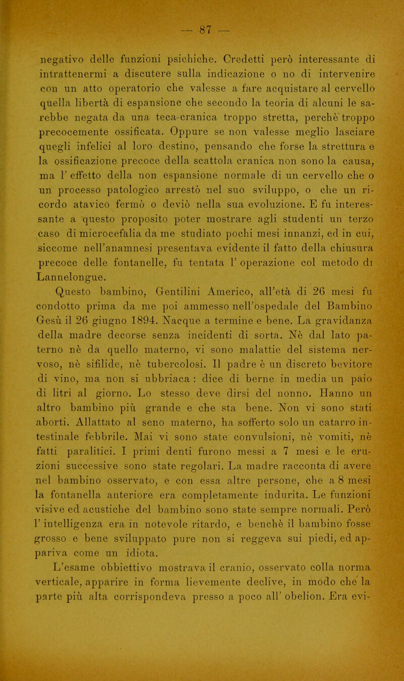 negativo delle funzioni psichiche. Credetti però interessante di intrattenermi a discutere sulla indicazione o no di intervenire con un atto operatorio che valesse a fare acquistare al cervello quella libertà di espansione che secondo la teoria di alcuni le sa- rebbe negata da una teca-cranica troppo stretta, perche troppo precocemente ossificata. Oppure se non valesse meglio lasciare quegli infelici al loro destino, pensando che forse la strettura e la ossificazione precoce della scattola cranica non sono la causa, ma T effetto della non espansione normale di un cervello che o un processo patologico arrestò nel suo sviluppo, o che un ri- cordo atavico fermò o deviò nella sua evoluzione. E fu interes- sante a questo proposito poter mostrare agli studenti un terzo caso di microcefalia da me studiato pochi mesi innanzi, ed in cui, siccome nell'anamnesi presentava evidente il fatto della chiusura precoce delle fontanelle, fu tentata 1' operazione col metodo di Lannelongue. Questo bambino, Gentilini Americo, all'età di 26 mesi fu condotto prima da me poi ammesso nell'ospedale del Bambino Gesù il 26 giugno 1894. Nacque a termine e bene. La gravidanza della madre decorse senza incidenti di sorta. Né dal lato pa- terno nè da quello materno, vi sono malattie del sistema ner- voso, nò sifilide, nè tubercolosi. 11 padre è un discreto bevitore di vino, ma non si ubbriaca : dice di berne in media un paio di litri al giorno. Lo stesso deve dirsi del nonno. Hanno un altro bambino più grande e che sta bene. Non vi sono stati aborti. Allattato al seno materno, ha sofferto solo un catarro in- testinale febbrile. Mai vi sono state convulsioni, nè vomiti, nè fatti paralitici. I primi denti furono messi a 7 mesi e le eru- zioni successive sono state regolari. La madre racconta di avere nel bambino osservato, e con essa altre persone, che a 8 mesi la fontanella anteriore era completamente indurita. Le funzioni visive ed acustiche del bambino sono state sempre normali. Però l'intelligenza era in notevole ritardo, e benché il bambino fosse grosso e bene sviluppato pure non si reggeva sui piedi, ed ap- pariva come un idiota. L'esame obbiettivo mostrava il cranio, osservato colla norma verticale, apparire in forma lievemente declive, in modo che la parte più alta corrispondeva presso a poco all' obelion. Era evi-