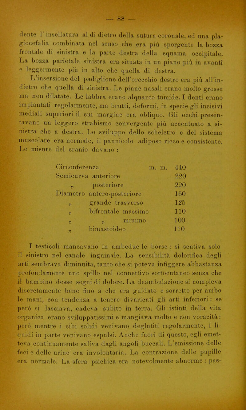 dente l' insellatura al di dietro della sutura coronale, ed una pla- giocefalia combinata nel senso che era più sporgente la bozza frontale di sinistra e la parte destra della squama occipitale. La bozza parietale sinistra era situata in un piano più in avanti e leggèrmente più in alto che quella di destra. L'insersione del padiglione dell'orecchio destro era più all'in- dietro che quella di sinistra. Le pinne nasali erano molto grosse ma non dilatate. Le labbra erano alquanto tumide. I denti erano impiantati regolarmente, ma brutti, deformi, in specie gli incisivi mediali superiori il cui margine era obliquo. Gli occhi presen- tavano un leggero strabismo convergente più accentuato a si- nistra che a destra. Lo sviluppo dello scheletro e del sistema muscolare era normale, il pannicolo adiposo ricco e consistente. Le misure del cranio davano : Circonferenza m. m. 440 Semicurva anteriore 220 „ posteriore 220 Diametro antero-posteriore 160 „ grande trasverso 125 „ bifrontale massimo 110 „ „ minimo 100 „ bimastoideo 110 I testicoli mancavano in ambedue le borse : si sentiva solo il sinistro nel canale inguinale. La sensibilità dolorifica degli arti sembrava diminuita, tanto che si poteva infiggere abbastanza profondamente uno spillo nel connettivo sottocutaneo senza che il bambino desse segni di dolore. La deambulazione si compieva discretamente bene fino a che era guidato e sorretto per ambo le mani, con tendenza a tenere divaricati gli arti inferiori : se però si lasciava, cadeva subito in terra. Gli istinti della vita organica erano sviluppatissimi e mangiava molto e con voracità: però mentre i cibi solidi venivano deglutiti regolarmente, i li- quidi in parte venivano espulsi. Anche fuori di questo, egli emet- teva continuamente saliva dagli angoli buccali. L'emissione delle feci e delle urine era involontaria. La contrazione delle pupille era normale. La sfera psichica era notevolmente abnorme : pas-