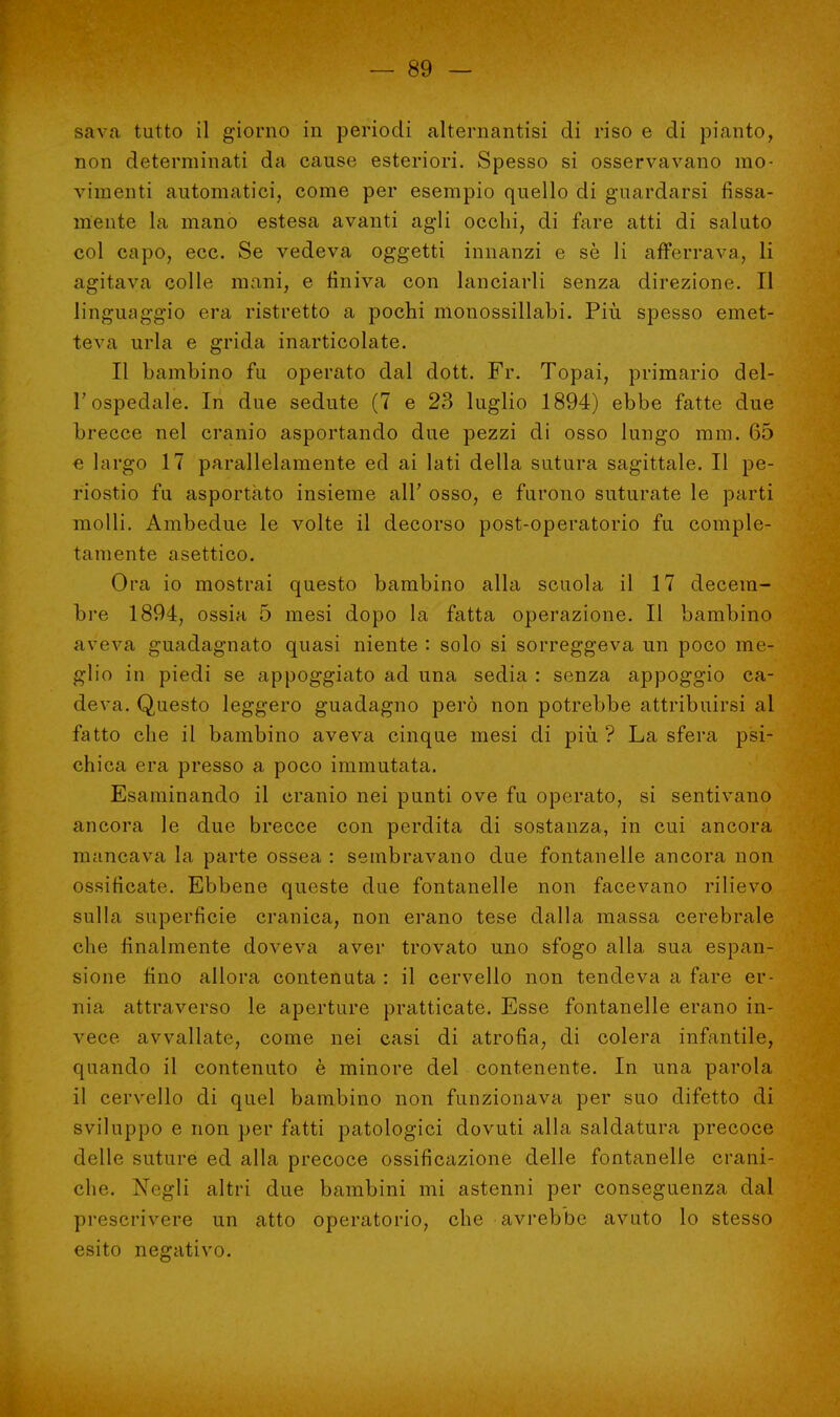 sa va. tutto il giorno in periodi alternantisi di riso e di pianto, non determinati da cause esteriori. Spesso si osservavano mo- vimenti automatici, come per esempio quello di guardarsi fissa- mente la mano estesa avanti agli occhi, di fare atti di saluto col capo, ecc. Se vedeva oggetti innanzi e se li afferrava, li agitava colle mani, e finiva con lanciarli senza direzione. Il linguaggio era ristretto a pochi monossillabi. Più spesso emet- teva urla e grida inarticolate. Il bambino fu operato dal dott. Fr. Topai, primario del- l'ospedale. In due sedute (7 e 23 luglio 1894) ebbe fatte due brecce nel cranio asportando due pezzi di osso lungo mm. 65 e largo 17 parallelamente ed ai lati della sutura sagittale. Il pe- riostio fu asportato insieme all' osso, e furono suturate le parti molli. Ambedue le volte il decorso post-operatorio fu comple- tamente asettico. Ora io mostrai questo bambino alla scuola il 17 decem- bre 1894, ossia 5 mesi dopo la fatta operazione. Il bambino aveva guadagnato quasi niente : solo si sorreggeva un poco me- glio in piedi se appoggiato ad una sedia : senza appoggio ca- deva. Questo leggero guadagno però non potrebbe attribuirsi al fatto che il bambino aveva cinque mesi di più? La sfera psi- chica era presso a poco immutata. Esaminando il cranio nei punti ove fu operato, si sentivano ancora le due brecce con perdita di sostanza, in cui ancora mancava la parte ossea : sembravano due fontanelle ancora non ossificate. Ebbene queste due fontanelle non facevano rilievo sulla superficie cranica, non erano tese dalla massa cerebrale che finalmente doveva aver trovato uno sfogo alla sua espan- sione fino allora contenuta : il cervello non tendeva a fare er- nia attraverso le aperture pratticate. Esse fontanelle erano in- vece avvallate, come nei casi di atrofia, di colera infantile, quando il contenuto è minore del contenente. In una parola il cervello di quel bambino non funzionava per suo difetto di sviluppo e non per fatti patologici dovuti alla saldatura precoce delle suture ed alla precoce ossificazione delle fontanelle crani- che. Negli altri due bambini mi astenni per conseguenza dal prescrivere un atto operatorio, che avrebbe avuto lo stesso esito negativo.