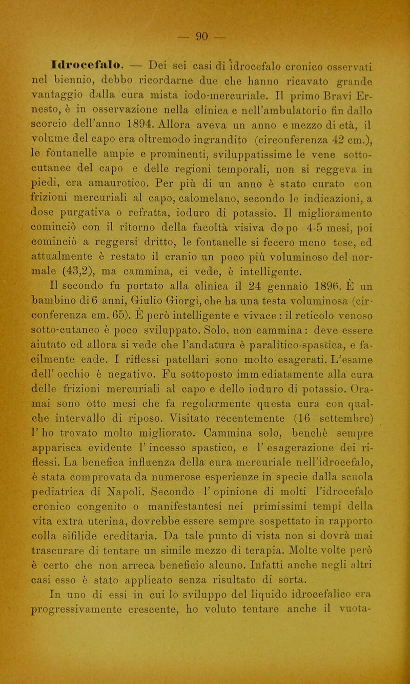 Idrocefalo. — Dei sei casi di idrocefalo cronico osservati nel biennio, debbo ricordarne due che hanno ricavato grande vantaggio dalla cura mista iodo-mercuriale. Il primo Bravi Er- nesto, è in osservazione nella clinica e nell'ambulatorio fin dallo scorcio dell'anno 1894. Allora aveva un anno e mezzo di età, il volume del capo era oltremodo ingrandito (circonferenza 42 cm.), le fontanelle ampie e prominenti, sviluppatissime le vene sotto- cutanee del capo e delle regioni temporali, non si reggeva in piedi, era amaurotico. Per più di un anno è stato curato con frizioni mercuriali al capo, calomelano, secondo le indicazioni, a dose purgativa o refratta, ioduro di potassio. Il miglioramento cominciò con il ritorno della facoltà visiva dopo 4-5 mesi, poi cominciò a reggersi dritto, le fontanelle si fecero meno tese, ed attualmente è restato il cranio un poco più voluminoso del nor- male (43,2), ma cammina, ci vede, è intelligente. Il secondo fu portato alla clinica il 24 gennaio 1896. E un bambino di 6 anni, Giulio Giorgi, che ha una testa voluminosa (cir- conferenza cm. 65). E però intelligente e vivace : il reticolo venoso sotto-cutaneo è poco sviluppato. Solo, non cammina: deve essere aiutato ed allora si vede che l'andatura è paralitico-spastica, e fa- cilmente cade. I riflessi patellari sono molto esagerati. L'esame dell' occhio è negativo. Fu sottoposto imm ediatamente alla cura delle frizioni mercuriali al capo e dello ioduro di potassio. Ora- mai sono otto mesi che fa regolarmente questa cura con qual- che intervallo di riposo. Visitato recentemente (16 settembre) 1' ho trovato molto migliorato. Cammina solo, benché sempre apparisca evidente l'incesso spastico, e 1' esagerazione dei ri- flessi. La benefica influenza della cura mercuriale nell'idrocefalo, è stata comprovata da numerose esperienze in specie dalla scuola pediatrica di Napoli. Secondo 1' opinione di molti l'idrocefalo cronico congenito o manifestantesi nei primissimi tempi della vita extra uterina, dovrebbe essere sempre sospettato in rapporto colla sifilide ereditaria. Da tale punto di vista non si dovrà mai trascurare di tentare un simile mezzo di terapia. Molte volte però è certo che non arreca beneficio alcuno. Infatti anche negli altri casi esso è stato applicato senza risultato di sorta. In uno di essi in cui lo sviluppo del liquido idrocefalico era progressivamente crescente, ho voluto tentare anche il vuota-