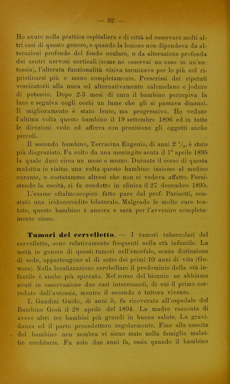 Ho avuto nella prattica ospitaliera e di città ad osservare molti al- tri casi di questo genere, e quando la lesione non dipendeva da al- terazioni profonde, del fondo oculare, o da alterazione profonda dei centri nervosi corticali (come ne osservai un caso in un'au- tossia), l'alterata funzionalità visiva terminava per lo più col ri- pristinarsi più o meno completamente. Prescrissi dei ripetuti vescicatorii alla nuca ed alternativamente calomelano ejoduro di potassio. Dopo 2-3 mesi di cura il bambino percepiva la luce e seguiva cogli occhi un lume che gli si passava dinanzi. Il miglioramento è stato lento, ma progressivo. Ho veduto l'ultima volta questo bambino il 19 settembre 1896 ed in tutte le direzioni vede ed afferra con precisione gli oggetti anche piccoli. Il secondo bambino, Terracina Eugenio, di anni 2 V2, è stato più disgraziato. Fu colto da una meningite acuta il 1° aprile 1895 la quale durò circa un mese e mezzo. Durante il corso di questa malattia io visitai una volta questo bambino insieme al medico curante, e costatammo altresì che non ci vedeva affatto. Persi- stendo la cecità, ci fu condotto in clinica il 27 decembre 1895. L'esame oftalmoscopico fatto pure dal prof. Parisotti, con- statò una iridocoroidite bilaterale. Malgrado le molte cure ten- tate, questo bambino è ancora e sarà per l'avvenire completa- mente cieco. Tumori del cervelletto. — I tumori tubercolari del cervelletto, sono relativamente frequenti nella età infantile. La metà in genere di questi tumori nell'encefalo, senza distinzione di sede, appartengono al di sotto dei primi 10 anni di vita (Go- av(U's). Nella localizzazione cerebellare il predominio della età in- fantile è anche più spiccato. Nel corso del biennio ne abbiamo avuti in osservazione due casi interessanti, di cui il primo cor- redato dall'autossia, mentre il secondo è tuttora vivente. I. Gandini Guido, di anni 5, fu ricoverato all'ospedale del Bambino Gesù il 28 aprile del 1894. La madre racconta di avere altri tre bambini più grandi in buona salute. La gravi- danza ed il parto procedettero regolarmente. Fino alla nascita del bambino non sembra vi sieno state nella famiglia malat- tie ereditarie. Fu solo due anni fa, ossia quando il bambino