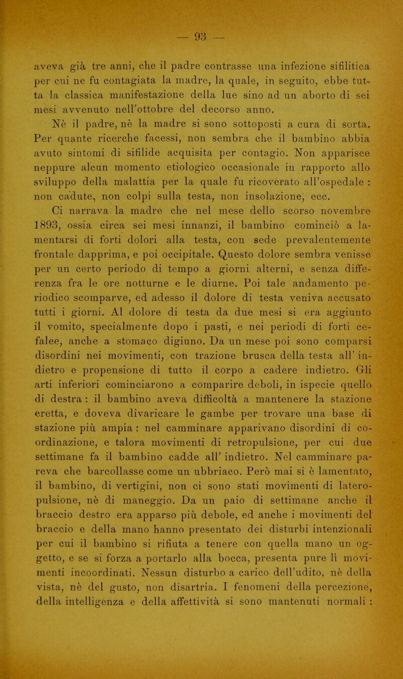 aveva già tre anni, che il padre contrasse una infezione sifilitica per cui ne fu contagiata la madre, la quale, in seguito, ebbe tut- ta la classica manifestazione della lue sino ad un aborto di sei mesi avvenuto nell'ottobre del decorso anno. Ne il padre, nè la madre si sono sottoposti a cura di sorta. Per quante ricerche facessi, non sembra che il bambino abbia avuto sintomi di sifilide acquisita per contagio. Non apparisce neppure alcun momento etiologico occasionale in rapporto allo sviluppo della malattia per la quale fu ricoverato all'ospedale : non cadute, non colpi sulla testa, non insolazione, ecc. Ci narrava la madre che nel mese dello scorso novembre 1893, ossia circa sei mesi innanzi, il bambino cominciò a la- mentarsi di forti dolori alla testa, con sede prevalentemente frontale dapprima, e poi occipitale. Questo dolore sembra venisse per un certo periodo di tempo a giorni alterni, e senza diffe- renza fra le ore notturne e le diurne. Poi tale andamento pe- riodico scomparve, ed adesso il dolore di testa veniva accusato tutti i giorni. Al dolore di testa da due mesi si era aggiunto il vomito, specialmente dopo i pasti, e nei periodi di forti ce- falee, anche a stomaco digiuno. Da un mese poi sono comparsi disordini nei movimenti, con trazione brusca della testa all' in- dietro e propensione di tutto il corpo a cadere indietro. Gli arti inferiori cominciarono a comparire deboli, in ispecie quello di destra : il bambino aveva difficoltà a mantenere la stazione eretta, e doveva divaricare le gambe per trovare una base di stazione più ampia : nel camminare apparivano disordini di co- ordinazione, e talora movimenti di retropulsione, per cui due settimane fa il bambino cadde all' indietro. Nel camminare pa- reva che barcollasse come un ubbriaco. Però mai si è lamentato, il bambino, di vertigini, non ci sono stati movimenti di latero- pulsione, nè di maneggio. Da un paio di settimane anche il braccio destro era apparso più debole, ed anche i movimenti del braccio e della mano hanno presentato dei disturbi intenzionali per cui il bambino si rifiuta a tenere con quella mano un og- getto, e se si forza a portarlo alla bocca, presenta pure lì movi- menti incoordinati. Nessun disturbo a carico dell'udito, nè della vista, nè del gusto, non disartria. I fenomeni della percezione, della intelligenza e della affettività si sono mantenuti normali :