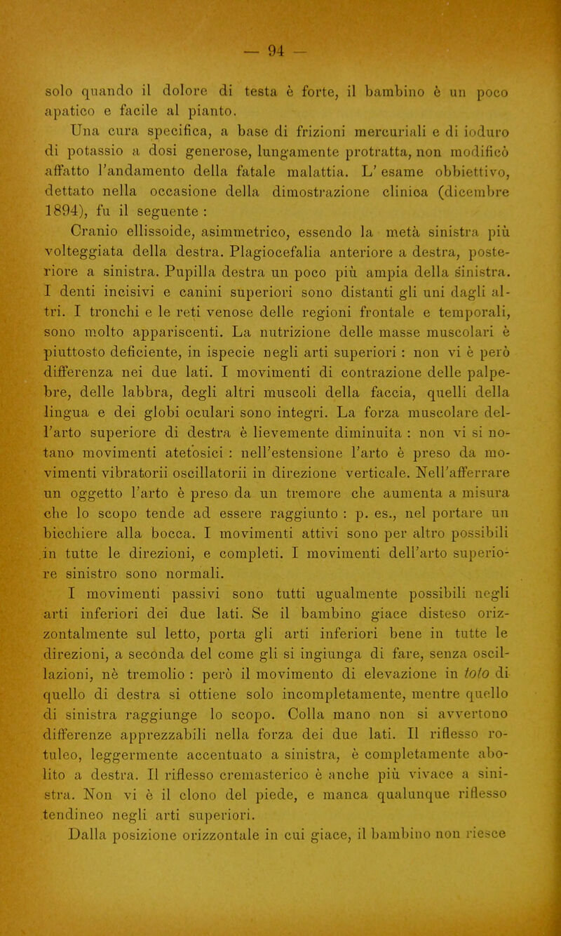solo quando il dolore di testa è forte, il bambino è un poco apatico e facile al pianto. Una cura specifica, a base di frizioni mercuriali e di ioduro di potassio a dosi generose, lungamente protratta, non modificò affatto l'andamento della fatale malattia. L' esame obbiettivo, dettato nella occasione della dimostrazione clinioa (dicembre 1S'.»4), fu il seguente: Cranio ellissoide, asimmetrico, essendo la metà sinistra più volteggiata della destra. Plagiocefalia anteriore a destra, poste- riore a sinistra. Pupilla destra un poco più ampia della sinistra. I denti incisivi e canini superiori sono distanti gli uni dagli al- tri. I tronchi e le reti venose delle regioni frontale e temporali, sono molto appariscenti. La nutrizione delle masse muscolari è piuttosto deficiente, in ispecie negli arti superiori : non vi è però differenza nei due lati. I movimenti di contrazione delle palpe- bre, delle labbra, degli altri muscoli della faccia, quelli della lingua e dei globi oculari sono integri. La forza muscolare del- l'arto superiore di destra è lievemente diminuita : non vi si no- tano movimenti atetosici : nell'estensione l'arto è preso da mo- vimenti vibratorii oscillatomi in direzione verticale. Nell'afferrare un oggetto l'arto è preso da un tremore che aumenta a misura che lo scopo tende ad essere raggiunto : p. es., nel portare un bicchiere alla bocca. I movimenti attivi sono per altro possibili in tutte le direzioni, e completi. I movimenti dell'arto superio- re sinistro sono normali. I movimenti passivi sono tutti ugualmente possibili negli arti inferiori dei due lati. Se il bambino giace disteso oriz- zontalmente sul letto, porta gli arti inferiori bene in tutte le direzioni, a seconda del come gli si ingiunga di fare, senza oscil- lazioni, nè tremolio : però il movimento di elevazione in tato di quello di destra si ottiene solo incompletamente, mentre quello di sinistra raggiunge lo scopo. Colla mano non si avvertono differenze apprezzabili nella forza dei due lati. Il riflesso ro- tuleo, leggermente accentuato a sinistra, è completamente abo- lito a destra. Il riflesso cremasterico è anche più vivace a sini- stra. Non vi è il clono del piede, e manca qualunque riflesso tendineo negli arti superiori. Dalla posizione orizzontale in cui giace, il bambino non riesce