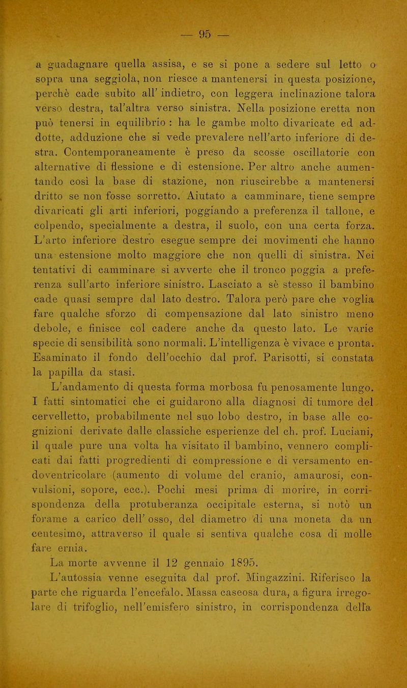 a guadagnare quella assisa, e se si pone a sedere sul letto o sopra una seggiola, non riesce a mantenersi in questa posizione, perchè cade subito all' indietro, con leggera inclinazione talora verso destra, tal'altra verso sinistra. Nella posizione eretta non può tenersi in equilibrio : ha le gambe molto divaricate ed ad- dotte, adduzione che si vede prevalere nell'arto inferiore di de- stra. Contemporaneamente è preso da scosse oscillatorie con alternative di flessione e di estensione. Per altro anche aumen- tando così la base di stazione, non riuscirebbe a mantenersi dritto se non fosse sorretto. Aiutato a camminare, tiene sempre divaricati gli arti inferiori, poggiando a preferenza il tallone, e colpendo, specialmente a destra, il suolo, con una certa forza. L'arto inferiore destro esegue sempre dei movimenti che hanno una estensione molto maggiore che non quelli di sinistra. Nei tentativi di camminare si avverte che il tronco poggia a prefe- renza sull'arto inferiore sinistro. Lasciato a sè stesso il bambino cade quasi sempre dal lato destro. Talora però pare che voglia fare qualche sforzo di compensazione dal lato sinistro meno debole, e finisce col cadere anche da questo lato. Le varie specie di sensibilità sono normali. L'intelligenza è vivace e pronta. Esaminato il fondo dell'occhio dal prof. Parisotti, si constata la papilla da stasi. L'andamento di questa forma morbosa fu penosamente lungo. I fatti sintomatici che ci guidarono alla diagnosi di tumore del cervelletto, probabilmente nel suo lobo destro, in base alle co- gnizioni derivate dalle classiche esperienze del eh. prof. Luciani, il quale pure una volta ha visitato il bambino, vennero compli- cati dai fatti progredienti di compressione e di versamento en- doventricolare (aumento di volume del cranio, amaurosi, con- vulsioni, sopore, ecc.). Pochi mesi prima di morire, in corri- spondenza della protuberanza occipitale esterna, si notò un forame a carico dell' osso, del diametro di una moneta da un centesimo, attraverso il quale si sentiva qualche cosa di molle fare ernia. La morte avvenne il 12 gennaio 1895. L'autossia venne eseguita dal prof. Mingazzini. Riferisco la parte che riguarda l'encefalo. Massa caseosa dura, a figura irrego- lare di trifoglio, nell'emisfero sinistro, in corrispondenza della