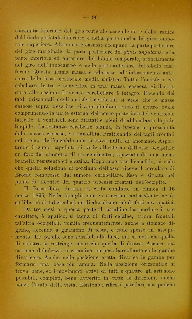 estremità inferiore del giro parietale ascendente e della radice del lobulo parietale inferiore, e della parte media del giro tempo- rale superiore. Altre masse caseose occupano la parte posteriore del giro marginale, la parte posteriore del girus angularis, e la parte inferiore ed anteriore del lobulo temporale, propriamente nel giro dell' ippocampo e nella parte anteriore del lobulo fusi- forme. Questa ultima massa è aderente all' infossamento ante- riore della fossa cerebrale media sinistra. Tutto l'emisfero ce- rebellare destro è convertito in una massa caseosa giallastra, dura alla sezione. Il verme cerebellare è integro. Facendo dei tagli orizzontali degli emisferi cerebrali, si vede che le masse caseose sopra descritte si approfondano entro il centro ovale comprimendo la parte esterna del corno posteriore del ventricolo laterale. I ventricoli sono dilatati e pieni di abbondante liquido limpido. La sostanza cerebrale bianca, in ispecie in prossimità delle masse caseose, è rammollita. Praticando dei tagli frontali nel tronco dell'encefalo, non si trova nulla di anormale. Aspor- tando il cuoio capelluto si vede all'esterno dell'osso occipitale un foro del diametro di un centimetro, tapezzato da una mem- branella resistente ed elastica. Dopo asportato l'encefalo, si vede che quella soluzione di continuo dell'osso riceve il torculare di Erotilo compresso dal tumore cerebellare. Essa è situata nel punto di incontro dei quattro processi crestati dell'occipite. II. Rossi Tito, di anni 7, ci fu condotto in clinica il 16 marzo 1896, Nella famiglia non vi è nessun antecedente nè di sifilide, nè di tubercolosi, nè di alcoolismo, nè di fatti nevropatici. Da tre mesi a questa parte il bambino ha perduto il suo carattere, è apatico, si lagna di forti cefalee, talora frontali, tal'altra occipitali, vomita frequentemente, anche a stomaco di- giuno, accenna a giramenti di testa, e cade spesso in assopi- mento. Le pupille sono sensibili alla luce, ma si nota che quella di sinistra si restringe meno che quella di destra. Accusa una estrema debolezza, e cammina un poco barcollante colle gambe divaricate. Anche nella posizione eretta divarica le gambe per formarsi una base più ampia. Nella posizione orizzontale si trova bene, ed i movimenti attivi di tutti e quattro gli arti sono possibili, completi, bene avvertiti in tutte le direzioni, anche senza l'aiuto della vista. Esistono i riflessi patellari, ma qualche