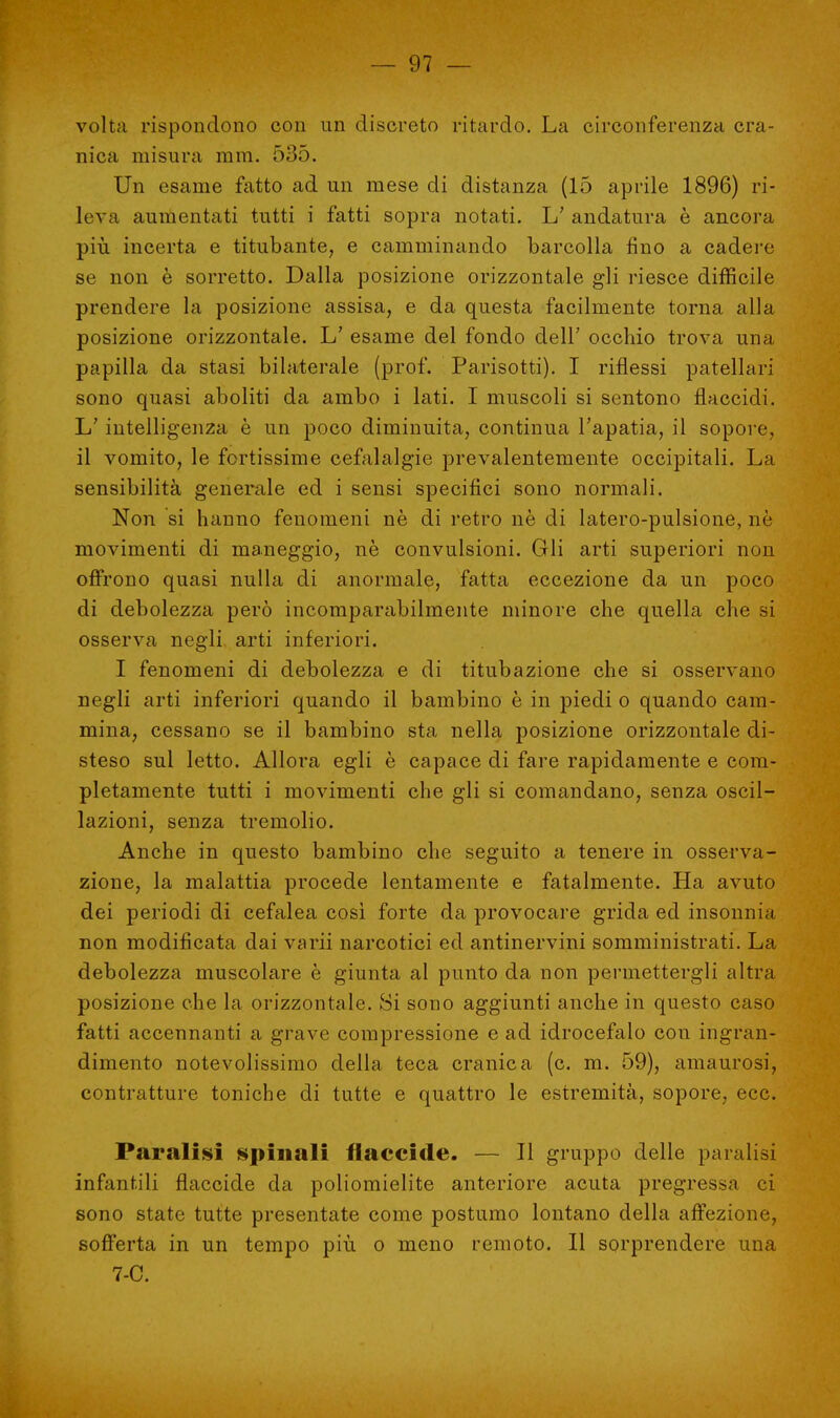 volta rispondono con un discreto ritardo. La circonferenza cra- nica misura mra. 535. Un esame fatto ad un mese di distanza (lo aprile 1896) ri- leva aumentati tutti i fatti sopra notati. L' andatura è ancora più incerta e titubante, e camminando barcolla fino a cadere se non è sorretto. Dalla posizione orizzontale gli riesce difficile prendere la posizione assisa, e da questa facilmente torna alla posizione orizzontale. L' esame del fondo dell' occhio trova una papilla da stasi bilaterale (prof. Parisotti). I riflessi patellari sono quasi aboliti da ambo i lati. I muscoli si sentono flaccidi. L'intelligenza è un poco diminuita, continua l'apatia, il sopore, il vomito, le fortissime cefalalgie prevalentemente occipitali. La sensibilità generale ed i sensi specifici sono normali. Non si hanno fenomeni nè di retro nè di latero-pulsione, nè movimenti di maneggio, nè convulsioni. Gli arti superiori non offrono quasi nulla di anormale, fatta eccezione da un poco di debolezza però incomparabilmente minore che quella che si osserva negli arti inferiori. I fenomeni di debolezza e di titubazione che si osservano negli arti inferiori quando il bambino è in piedi o quando cam- mina, cessano se il bambino sta nella posizione orizzontale di- steso sul letto. Allora egli è capace di fare rapidamente e com- pletamente tutti i movimenti che gli si comandano, senza oscil- lazioni, senza tremolio. Anche in questo bambino che seguito a tenere in osserva- zione, la malattia procede lentamente e fatalmente. Ha avuto dei periodi di cefalea così forte da provocare grida ed insonnia non modificata dai varii narcotici ed antinervini somministrati. La debolezza muscolare è giunta al punto da non permettergli altra posizione che la orizzontale. Si sono aggiunti anche in questo caso fatti accennanti a grave compressione e ad idrocefalo con ingran- dimento notevolissimo della teca cranica (c. m. 59), amaurosi, contratture toniche di tutte e quattro le estremità, sopore, ecc. Paralisi spinali flaccide. — Il gruppo delle paralisi infantili flaccide da poliomielite anteriore acuta pregressa ci sono state tutte presentate come postumo lontano della affezione, sofferta in un tempo più o meno remoto. Il sorprendere una 7-0.