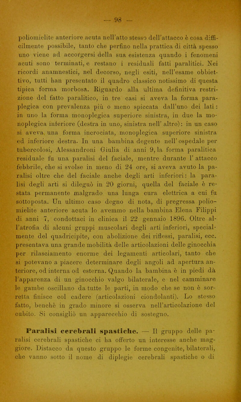 — 93 - poliomielite anteriore acuta nell'atto stesso dell'attacco è cosa diffi- cilmente possibile, tanto che perfino nella prattica di città spesso uno viene ad accorgersi della sua esistenza quando i fenomeni acuti sono terminati, e restano i residuali fatti paralitici. Nei ricordi anamnestici, nel decorso, negli esiti, nell'esame obbiet- tivo, tutti han presentato il quadro classico notissimo di questa tipica forma morbosa. Riguardo alla ultima definitiva restri- zione del fatto paralitico, in tre casi si aveva la forma para- plegica con prevalenza più o meno spiccata dall'uno dei lati : in uno la forma monoplegica superiore sinistra, in due la mo- noplegica inferiore (destra in uno, sinistra nell' altro) : in un caso si aveva una forma incrociata, monoplegica superiore sinistra ed inferiore destra. In una bambina degente nell' ospedale per tubercolosi, Alessandroni Giulia di anni 9, la forma paralitica residuale fu una paralisi del faciale, mentre durante 1' attacco febbrile, che si svolse in meno di 24 ore, si aveva avuto la pa- ralisi oltre che del faciale anche degli arti inferiori: la para- lisi degli arti si dileguò in 20 giorni, quella del faciale è re- stata permanente malgrado una lunga cura elettrica a cui fu sottoposta. Un ultimo caso degno di nota, di pregressa polio- mielite anteriore acuta lo avemmo nella bambina Elena Filippi di anni 7, condottaci in clinica il 22 gennaio 1896. Oltre al- l'atrofia di alcuni gruppi muscolari degli arti inferiori, special- mente del quadricipite, con abolizione dei riflessi, paralisi, ecc. presentava una grande mobilità delle articolazioni delle ginocchia per rilasciamento enorme dei legamenti articolari, tanto che si potevano a piacere determinare degli angoli ad apertura an- teriore, od interna od esterna. Quando la bambina è in piedi dà l'apparenza di un ginocchio valgo bilaterale, e nel camminare le gambe oscillano da tutte le parti, in modo che se non è sor- retta finisce col cadere (articolazioni ciondolanti). Lo stesso fatto, benché in grado minore si osserva nell'articolazione dei cubito. Si consigliò un apparecchio di sostegno. Paralisi cerebrali spastiche. — Il gruppo delle pa- ralisi cerebrali spastiche ci ha offerto un interesse anche mag- giore. Distacco da questo gruppo le forme congenite, bilaterali, che vanno sotto il nome di diplegie cerebrali spastiche o di