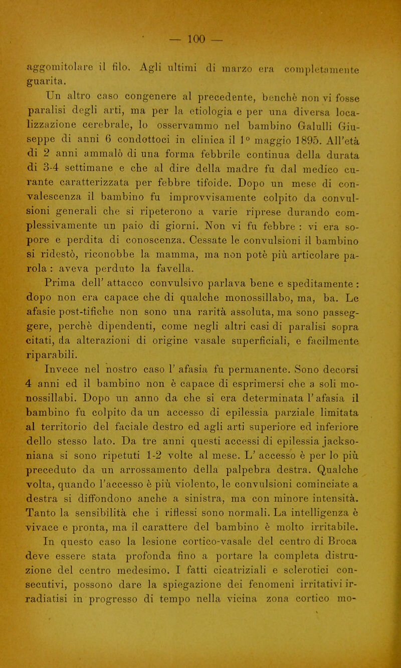 aggomitolare il filo. Agli ultimi di marzo era completamente guarita. Un altro caso congenere al precedente, benché non vi fosse paralisi degli arti, ma per la ctiologia e per una diversa loca- lizzazione cerebrale, lo osservammo nel bambino Galulli Giu- seppe di anni 6 condottoci in clinica il 1° maggio 1895. All'età di 2 anni ammalò di una forma febbrile continua della durata di 3-4 settimane e che al dire della madre fu dal medico cu- rante caratterizzata per febbre tifoide. Dopo un mese di con- valescenza il bambino fu improvvisamente colpito da convul- sioni generali che si ripeterono a varie riprese durando com- plessivamente un paio di giorni. Non vi fu febbre : vi era so- pore e perdita di conoscenza. Cessate le convulsioni il bambino si ridestò, riconobbe la mamma, ma non potè più articolare pa- rola : aveva perduto la favella. Prima dell' attacco convulsivo parlava bene e speditamente : dopo non era capace che di qualche monossillabo, ma, ba. Le afasie post-tifiche non sono una rarità assoluta, ma sono passeg- gere, perchè dipendenti, come negli altri casi di paralisi sopra citati, da alterazioni di origine vasale superficiali, e facilmente riparabili. Invece nel nostro caso 1' afasia fu permanente. Sono decorsi 4 anni ed il bambino non è capace di esprimersi che a soli rao- nossillabi. Dopo un anno da che si era determinata l'afasia il bambino fu colpito da un accesso di epilessia parziale limitata al territorio del faciale destro ed agli arti superiore ed inferiore dello stesso lato. Da tre anni questi accessi di epilessia jackso- niana si sono ripetuti 1-2 volte al mese. L' accesso è per lo più preceduto da un arrossamento della palpebra destra. Qualche volta, quando l'accesso è più violento, le convulsioni cominciate a destra si diffondono anche a sinistra, ma con minore intensità. Tanto la sensibilità che i riflessi sono normali. La intelligenza è vivace e pronta, ma il carattere del bambino è molto irritabile. In questo caso la lesione cortico-vasale del centro di Broca deve essere stata profonda fino a portare la completa distru- zione del centro medesimo. I fatti cicatriziali e sclerotici con- secutivi, possono dare la spiegazione dei fenomeni irritativi ir- radiatisi in progresso di tempo nella vicina zona cortico mo-