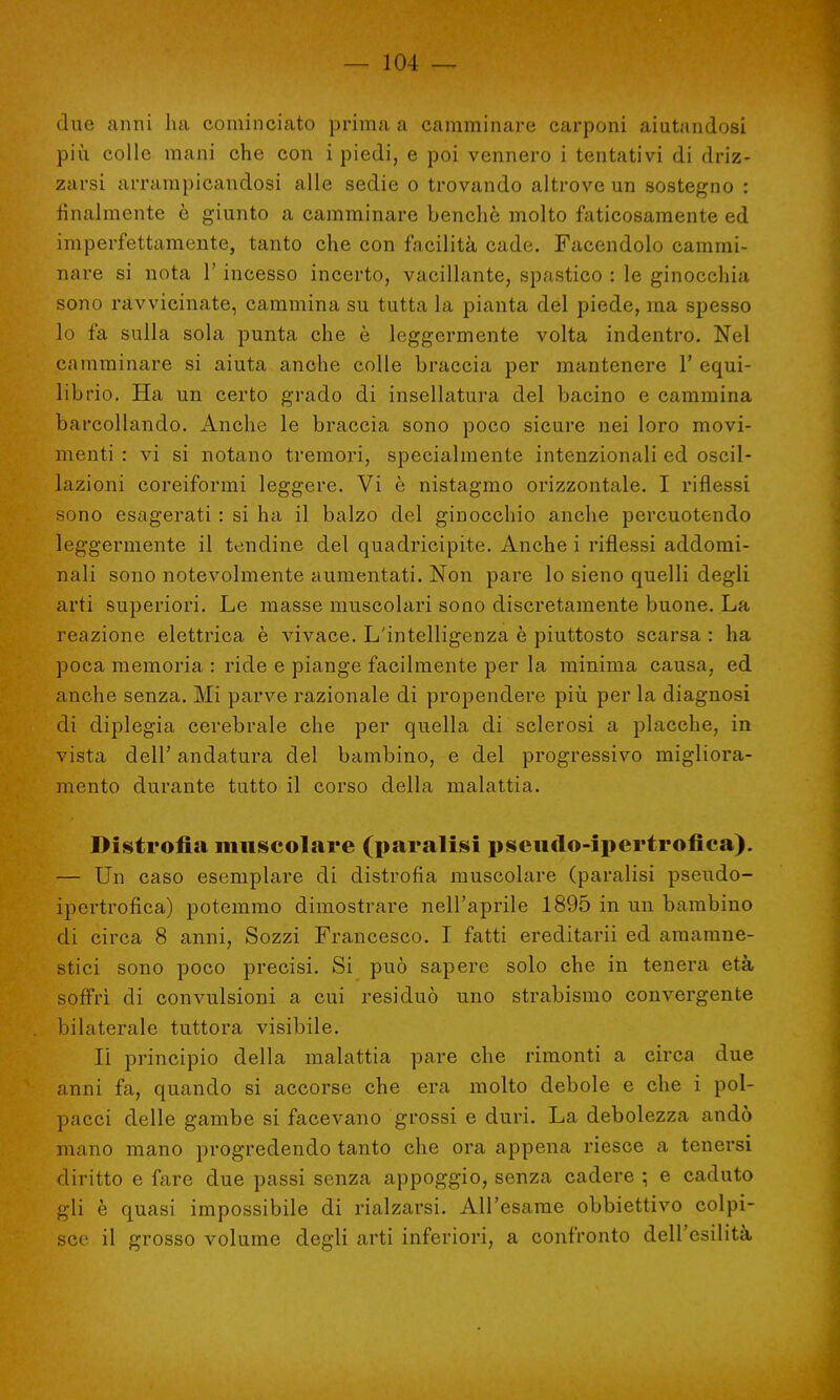 due anni ha cominciato prima a camminare carponi aiutandosi più colle mani che con i piedi, e poi vennero i tentativi di driz- zarsi arrampicandosi alle sedie o trovando altrove un sostegno : finalmente è giunto a camminare benché molto faticosamente ed imperfettamente, tanto che con facilità cade. Facendolo cammi- nare si nota l'incesso incerto, vacillante, spastico : le ginocchia sono ravvicinate, cammina su tutta la pianta del piede, ma spesso lo fa sulla sola punta che è leggermente volta indentro. Nel camminare si aiuta anche colle braccia per mantenere 1' equi- librio. Ha un certo grado di insellatura del bacino e cammina barcollando. Anche le braccia sono poco sicure nei loro movi- menti : vi si notano tremori, specialmente intenzionali ed oscil- lazioni coreiformi leggere. Vi è nistagmo orizzontale. I riflessi sono esagerati : si ha il balzo del ginocchio anche percuotendo leggermente il tendine del quadricipite. Anche i riflessi addomi- nali sono notevolmente aumentati. Non pare lo sieno quelli degli arti superiori. Le masse muscolari sono discretamente buone. La reazione elettrica è vivace. L'intelligenza è piuttosto scarsa : ha poca memoria : ride e piange facilmente per la minima causa, ed anche senza. Mi parve razionale di propendere più per la diagnosi di diplegia cerebrale che per quella di sclerosi a placche, in vista dell' andatura del bambino, e del progressivo migliora- mento durante tutto il corso della malattia. Distrofia muscolare (paralisi pseudo-ipertrofica). — Un caso esemplare di distrofia muscolare (paralisi pseudo- ipertrofica) potemmo dimostrare nell'aprile 1895 in un bambino di circa 8 anni, Sozzi Francesco. I fatti ereditarii ed amamne- stici sono poco precisi. Si può sapere solo che in tenera età soffrì di convulsioni a cui residuò uno strabismo convergente bilaterale tuttora visibile. lì principio della malattia pare che rimonti a circa due anni fa, quando si accorse che era molto debole e che i pol- pacci delle gambe si facevano grossi e duri. La debolezza andò mano mano progredendo tanto che ora appena riesce a tenersi diritto e fare due passi senza appoggio, senza cadere ; e caduto gli è quasi impossibile di rialzarsi. All'esame obbiettivo colpi- sce il grosso volume degli arti inferiori, a confronto dell'esilità