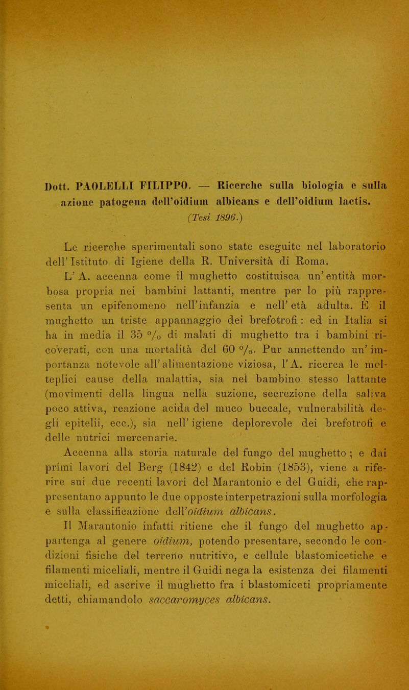 Dott. PAOLELLI FILIPPO. — Ricerche sulla biologia e sulla azione patogena tleiroidium albicans e dell'oidium. lactis. (Tesi 1896.) Le ricerche sperimentali sono state eseguite nel laboratorio dell' Istituto di Igiene della R. Università di Roma. L' A. accenna come il mughetto costituisca un' entità mor- bosa propria nei bambini lattanti, mentre per lo più rappre- senta un epifenomeno nell'infanzia e nell' età adulta. È il mughetto un triste appannaggio dei brefotrofi : ed in Italia si ha in media il 35 °/0 di malati di mughetto tra i bambini ri- coverati, con una mortalità del 60%- Pur annettendo un'im- portanza notevole all'alimentazione viziosa, l'A. ricerca le mol- teplici cause della malattia, sia nel bambino stesso lattante (movimenti della lingua nella suzione, secrezione della saliva poco attiva, reazione acida del muco buccale, vulnerabilità de- gli epitelii, ecc.), sia nell' igiene deplorevole dei brefotrofi e delle nutrici mercenarie. Accenna alla storia naturale del fungo del mughetto ; e dai primi lavori del Berg (1842) e del Robin (1853), viene a rife- rire sui due recenti lavori del Marantonio e del Guidi, che rap- presentano appunto le due opposte interpetrazioni sulla morfologia e sulla classificazione àeU'oidium albicans. Il Marantonio infatti ritiene che il fungo del mughetto ap- partenga al genere oidium, potendo presentare, secondo le con- dizioni fisiche del terreno nutritivo, e cellule blastomicetiche e filamenti miceliali, mentre il Guidi nega la esistenza dei filamenti miceliali, ed ascrive il mughetto fra i blastomiceti propriamente detti, chiamandolo saccaromyces albicans.