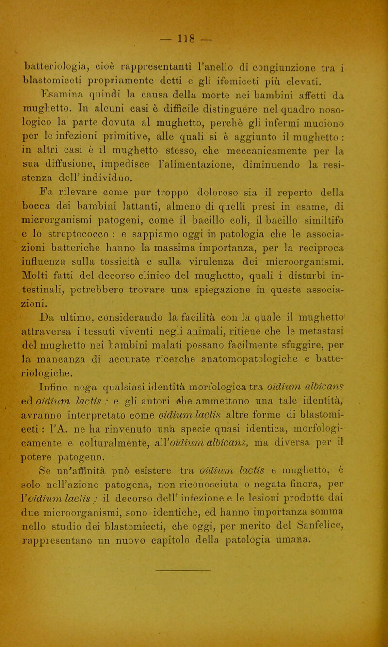 batteriologia, cioè rappresentanti l'anello di congiunzione tra i blastomiceti propriamente detti e gli ifomiceti più elevati. Esamina quindi la causa della morte nei bambini affetti da mughetto. In alcuni casi è difficile distinguere nel quadro noso- logico la parte dovuta al mughetto, perchè gli infermi muoiono per le infezioni primitive, alle quali si è aggiunto il mughetto : in altri casi è il mughetto stesso, che meccanicamente per la sua diffusione, impedisce l'alimentazione, diminuendo la resi- stenza dell' individuo. Fa rilevare come pur troppo doloroso sia il reperto della bocca dei bambini lattanti, almeno di quelli presi in esame, di microrganismi patogeni, come il bacillo coli, il bacillo similtifo e lo streptococco : e sappiamo oggi in patologia che le associa- zioni batteriche hanno la massima importanza, per la reciproca influenza sulla tossicità e sulla virulenza dei microorganismi. Molti fatti del decorso clinico del mughetto, quali i disturbi in- testinali, potrebbero trovare una spiegazione in queste associa- zioni. Da ultimo, considerando la facilità con la quale il mughetto attraversa i tessuti viventi negli animali, ritiene che le metastasi del mughetto nei bambini malati possano facilmente sfuggire, per la mancanza di accurate ricerche anatomopatologiche e batte- riologiche. Infine nega qualsiasi identità morfologica tra oidium àlMcans ed oidium lactis : e gli autori dhe ammettono una tale identità, avranno interpretato come oidium lactis altre forme di blastomi- ceti : l'A. ne ha rinvenuto una specie quasi identica, morfologi- camente e colturalmente, aWoidium albicans, ma diversa per il potere patogeno. Se un'affinità può esistere tra oidium lactis e mughetto, è solo nell'azione patogena, non riconosciuta o negata finora, per Voidium lactis : il decorso dell' infezione e le lesioni prodotte dai due microorganismi, sono identiche, ed hanno importanza somma nello studio dei blastomiceti, che oggi, per merito del Sanfelice, rappresentano un nuovo capitolo della patologia umana.